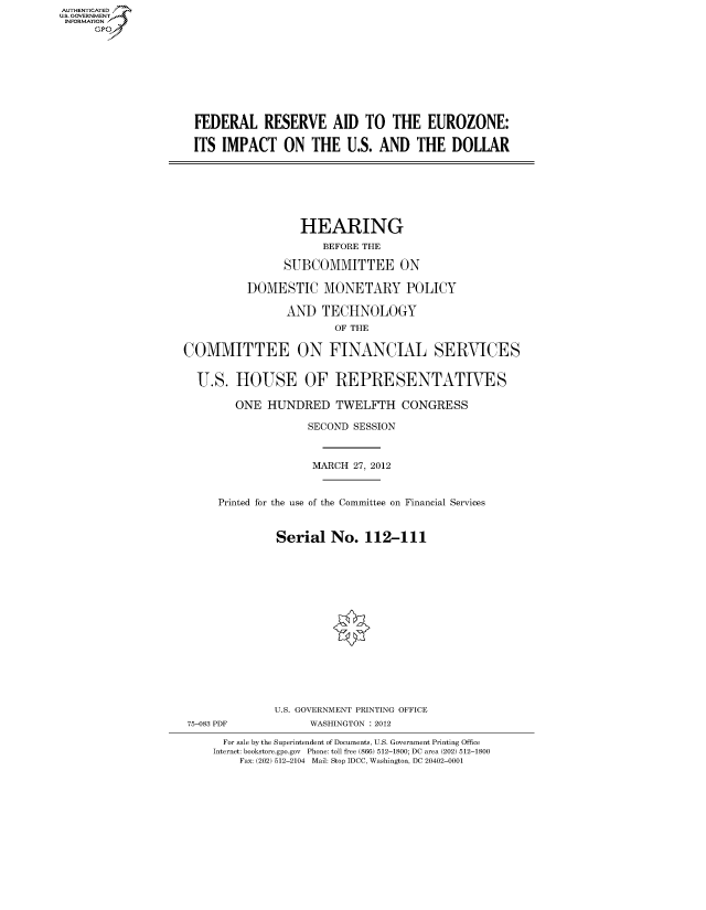 handle is hein.cbhear/fdsysanly0001 and id is 1 raw text is: AUT-ENTICATED
US. GOVERNMENT
INFORMATION
     GP









                     FEDERAL RESERVE AID TO THE EUROZONE:

                     ITS IMPACT ON THE U.S. AND THE DOLLAR







                                      HEARING
                                         BEFORE THE

                                   SUBCOMMITTEE ON

                             DOMESTIC MONETARY POLICY

                                   AND   TECHNOLOGY
                                           OF THE

                   COMMITTEE ON FINANCIAL SERVICES


                     U.S.   HOUSE OF REPRESENTATIVES

                           ONE  HUNDRED TWELFTH CONGRESS

                                       SECOND SESSION



                                       MARCH  27, 2012


                         Printed for the use of the Committee on Financial Services


                                  Serial  No.   112-111
















                                  U.S. GOVERNMENT PRINTING OFFICE
                    75-083 PDF         WASHINGTON : 2012

                          For sale by the Superintendent of Documents, U.S. Government Printing Office
                        Internet: bookstore.gpo.gov Phone: toll free (866) 512-1800; DC area (202) 512-1800
                            Fax: (202) 512-2104 Mail: Stop IDCC, Washington, DC 20402-0001



