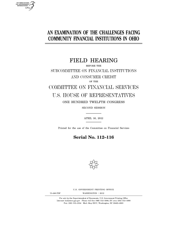 handle is hein.cbhear/fdsysanmd0001 and id is 1 raw text is: AUT-ENTICATED
US. GOVERNMENT
INFORMATION
     GP


AN  EXAMINATION OF THE CHALLENGES FACING

COMMUNITY FINANCIAL INSTITUTIONS IN OHIO


            FIELD HEARING
                     BEFORE THE

 SUBCOMMITTEE ON FINANCIAL INSTITUTIONS

             AND  CONSUMER CREDIT
                       OF THE

COMMITTEE ON FINANCIAL SERVICES


  U.S.  HOUSE OF REPRESENTATIVES

        ONE  HUNDRED   TWELFTH CONGRESS

                   SECOND SESSION



                   APRIL  16, 2012


     Printed for the use of the Committee on Financial Services


              Serial   No.  112-116


















              U.S. GOVERNMENT PRINTING OFFICE
 75-088 PDF        WASHINGTON : 2012

      For sale by the Superintendent of Documents, U.S. Government Printing Office
      Internet: bookstore.gpo.gov Phone: toll free (866) 512-1800; DC area (202) 512-1800
         Fax: (202) 512-2104 Mail: Stop IDCC, Washington, DC 20402-0001


