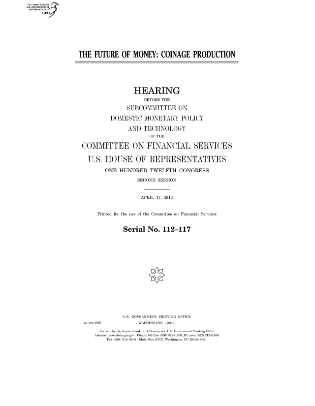 handle is hein.cbhear/fdsysanme0001 and id is 1 raw text is: AUT-ENTICATED
US. GOVERNMENT
INFORMATION
      GP


THE   FUTURE   OF   MONEY:   COINAGE PRODUCTION


                   HEARING
                      BEFORE THE

                SUBCOMMITTEE ON

          DOMESTIC MONETARY POLICY

                AND   TECHNOLOGY
                        OF THE

COMMITTEE ON FINANCIAL SERVICES


  U.S.  HOUSE OF REPRESENTATIVES

        ONE  HUNDRED TWELFTH CONGRESS

                    SECOND SESSION



                    APRIL  17, 2012


     Printed for the use of the Committee on Financial Services


               Serial  No.   112-117


















               U.S. GOVERNMENT PRINTING OFFICE
 75-089 PDF         WASHINGTON : 2012

      For sale by the Superintendent of Documents, U.S. Government Printing Office
      Internet: bookstore.gpo.gov Phone: toll free (866) 512-1800; DC area (202) 512-1800
         Fax: (202) 512-2104 Mail: Stop IDCC, Washington, DC 20402-0001


