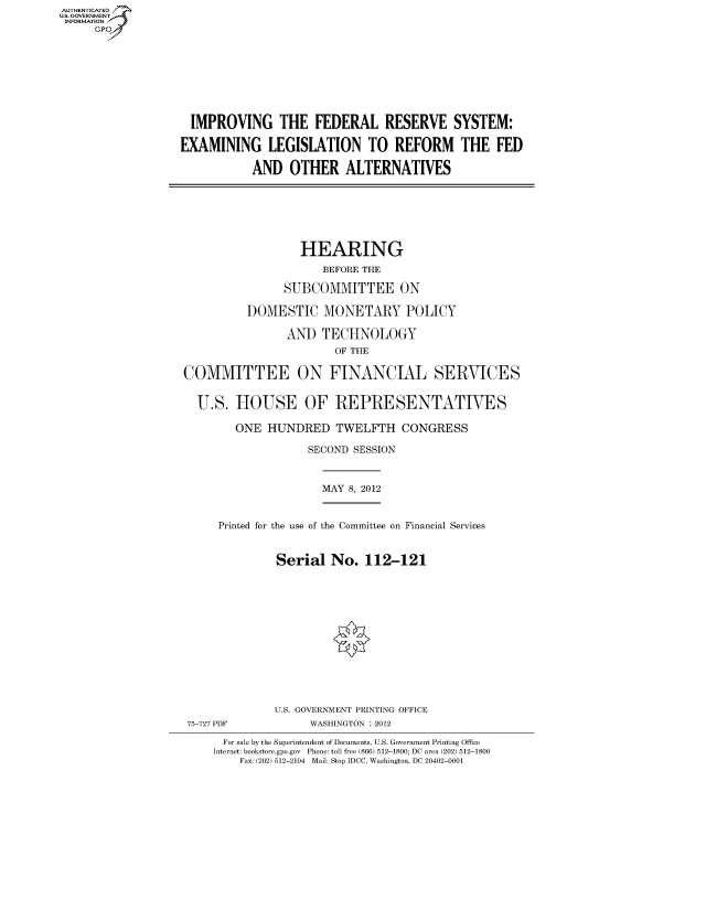 handle is hein.cbhear/fdsysanqg0001 and id is 1 raw text is: AUT-ENTICATED
US. GOVERNMENT
INFORMATION
     GP


  IMPROVING THE FEDERAL RESERVE SYSTEM:

EXAMINING LEGISLATION TO REFORM THE FED

           AND   OTHER   ALTERNATIVES


                  HEARING
                     BEFORE THE

               SUBCOMMITTEE ON

          DOMESTIC   MONETARY POLICY

                AND  TECHNOLOGY
                       OF THE

COMMITTEE ON FINANCIAL SERVICES


  U.S.  HOUSE OF REPRESENTATIVES

        ONE  HUNDRED   TWELFTH   CONGRESS

                   SECOND SESSION


MAY 8, 2012


Printed for the use of the Committee on Financial Services


         Serial  No.  112-121


U.S. GOVERNMENT PRINTING OFFICE
     WASHINGTON : 2012


  For sale by the Superintendent of Documents, U.S. Government Printing Office
Internet: bookstore.gpo.gov Phone: toll free (866) 512-1800; DC area (202) 512-1800
    Fax: (202) 512-2104 Mail: Stop IDCC, Washington, DC 20402-0001


75-727 PDF


