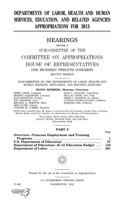 handle is hein.cbhear/fdsysanru0001 and id is 1 raw text is: 



DEPARTMENTS OF LABOR, HEALTH AND HUMAN

SERVICES, EDUCATION, AND RELATED AGENCIES

             APPROPRIATIONS FOR 2013




                    HEARINGS
                          BEFORE A

                SUBCOMMITTEE OF THE


     COMMITTEE ON APPROPRIATIONS

       HOUSE OF REPRESENTATIVES

           ONE  HUNDRED TWELFTH CONGRESS
                       SECOND SESSION


   SUBCOMMITTEE  ON THE DEPARTMENTS  OF LABOR, HEALTH AND
      HUMAN  SERVICES, EDUCATION, AND RELATED AGENCIES

              DENNY REHBERG,  Montana, Chairman
JERRY LEWIS, California        ROSA L. DELAURO, Connecticut
RODNEY ALEXANDER, Louisiana    NITA M. LOWEY, New York
JACK KINGSTON, Georgia         JESSE L. JACKSON, JR., Illinois
KAY GRANGER, Texas             LUCILLE ROYBAL-ALLARD, California
MICHAEL K SIMPSON, Idaho       BARBARA LEE, California
JEFF FLAKE, Arizona
CYNTHIA M. LUMMIS, Wyoming
NOTE: Under Committee Rules, Mr. Rogers, as Chairman of the Full Committee, and Mr. Dicks, as Ranking
Minority Member of the Full Committee, are authorized to sit as Members of all Subcommittees.
                SusAN Ross, KEvIN JONES, JOHN BARTRUM,
              ALLISON DETERS, JENNIFER GERA, and LORI BIAS,
                        Subcommittee Staff


                          PART   5


Overview-Veterans Employment and Training
  Programs         ................................. ............
U.S. Department  of Education    .......................
Department  of Education-K-12   Education  Budget  ......
Department  of Labor      .................................


75-962


Page

  1
  57
143
201


Printed for the use of the Committee on Appropriations

       U.S. GOVERNMENT PRINTING OFFICE
             WASHINGTON : 2012


AUTHENTICATED
uS. GOVERNMENT
INFORMATION
      GPO'


