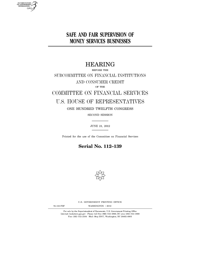 handle is hein.cbhear/fdsysansm0001 and id is 1 raw text is: AUT-ENTICATED
US. GOVERNMENT
INFORMATION
      GP


SAFE   AND   FAIR  SUPERVISION OF

  MONEY SERVICES BUSINESSES


                   HEARING
                      BEFORE THE

 SUBCOMMITTEE ON FINANCIAL INSTITUTIONS

             AND   CONSUMER CREDIT
                        OF THE

COMMITTEE ON FINANCIAL SERVICES


  U.S.  HOUSE OF REPRESENTATIVES

        ONE  HUNDRED TWELFTH CONGRESS

                    SECOND SESSION



                    JUNE  21, 2012


     Printed for the use of the Committee on Financial Services


               Serial  No.   112-139


















               U.S. GOVERNMENT PRINTING OFFICE
 76-110 PDF         WASHINGTON : 2012

      For sale by the Superintendent of Documents, U.S. Government Printing Office
      Internet: bookstore.gpo.gov Phone: toll free (866) 512-1800; DC area (202) 512-1800
         Fax: (202) 512-2104 Mail: Stop IDCC, Washington, DC 20402-0001


