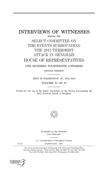 handle is hein.cbhear/fdsysanwp0001 and id is 1 raw text is: 













INTERVIEWS OF WITNESSES
                     BEFORE THE

          SELECT COMMITTEE ON

       THE   EVENTS SURROUNDING

            THE   2012   TERRORIST

            ATTACK IN BENGHAZI

    HOUSE OF REPRESENTATIVES

    ONE   HUNDRED FOURTEENTH CONGRESS

                   SECOND SESSION


          HELD  IN WASHINGTON, DC, 2012-2016

                 VOLUME   11 OF  11


Printed for the


use of the Select Committee on the Events
    2012 Terrorist Attack in Benghazi


Surrounding the


22-355


    Available on the Internet:
        www.fdsys.gov


U.S. GOVERNMENT PUBLISHING OFFICE
       WASHINGTON : 2016


           For sale by the Superintendent of Documents, U.S. Government Publishing Office
           Internet: bookstore.gpo.gov Phone: toll free (866) 512-1800; DC area (202) 512-1800
              Fax: (202) 512-2104 Mail: Stop IDCC, Washington, DC 20402-0001


AUTHENTICATED
uS. GOVERNMENT
INFORMATION
      GP'


