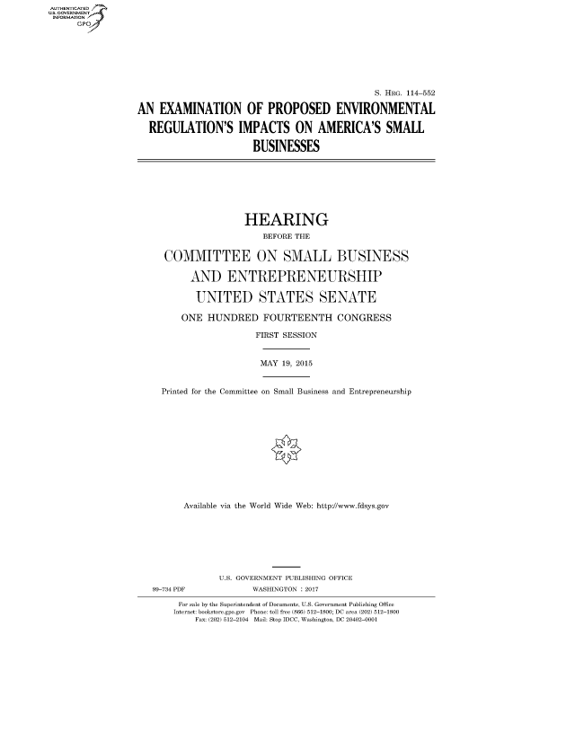 handle is hein.cbhear/fdsysanyw0001 and id is 1 raw text is: AUT-ENTICATED
US. GOVERNMENT
INFORMATION
      GP


                                               S. HRG. 114-552

AN  EXAMINATION OF PROPOSED ENVIRONMENTAL

  REGULATION'S IMPACTS ON AMERICA'S SMALL

                       BUSINESSES


                  HEARING
                      BEFORE THE


  COMMITTEE ON SMALL BUSINESS

       AND ENTREPRENEURSHIP

         UNITED STATES SENATE

      ONE  HUNDRED FOURTEENTH CONGRESS

                    FIRST SESSION


                    MAY   19, 2015


  Printed for the Committee on Small Business and Entrepreneurship













      Available via the World Wide Web: http://www.fdsys.gov








             U.S. GOVERNMENT PUBLISHING OFFICE
99-734 PDF          WASHINGTON : 2017

     For sale by the Superintendent of Documents, U.S. Government Publishing Office
     Internet: bookstore.gpo.gov Phone: toll free (866) 512-1800; DC area (202) 512-1800
        Fax: (202) 512-2104 Mail: Stop IDCC, Washington, DC 20402-0001


