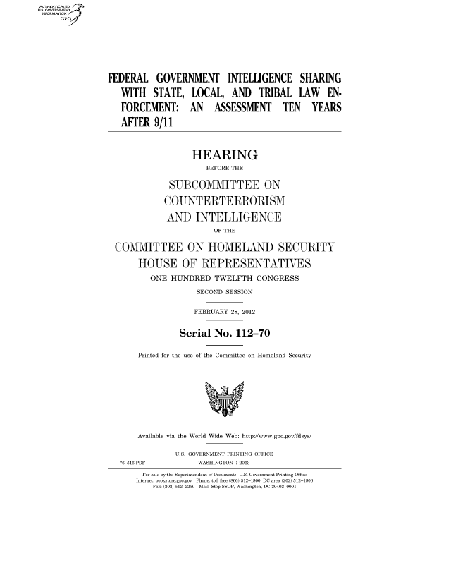 handle is hein.cbhear/fdsysaoar0001 and id is 1 raw text is: AUT-ENTICATED
US. GOVERNMENT
INFORMATION
     GP









                FEDERAL GOVERNMENT INTELLIGENCE SHARING

                   WITH STATE, LOCAL, AND TRIBAL LAW EN-

                   FORCEMENT: AN ASSESSMENT TEN YEARS

                   AFTER   9/11




                                    HEARING
                                       BEFORE THE


                               SUBCOMMITTEE ON

                               COUNTERTERRORISM

                               AND   INTELLIGENCE

                                         OF THE


                  COMMITTEE ON HOMELAND SECURITY

                       HOUSE OF REPRESENTATIVES

                          ONE  HUNDRED   TWELFTH   CONGRESS

                                     SECOND SESSION


                                     FEBRUARY 28, 2012


                                 Serial  No.  112-70


                       Printed for the use of the Committee on Homeland Security











                       Available via the World Wide Web: http://www.gpo.gov/fdsys/


                                U.S. GOVERNMENT PRINTING OFFICE
                   76-516 PDF        WASHINGTON : 2013

                        For sale by the Superintendent of Documents, U.S. Government Printing Office
                        Internet: bookstore.gpo.gov Phone: toll free (866) 512-1800; DC area (202) 512-1800
                           Fax: (202) 512-2250 Mail: Stop SSOP, Washington, DC 20402-0001


