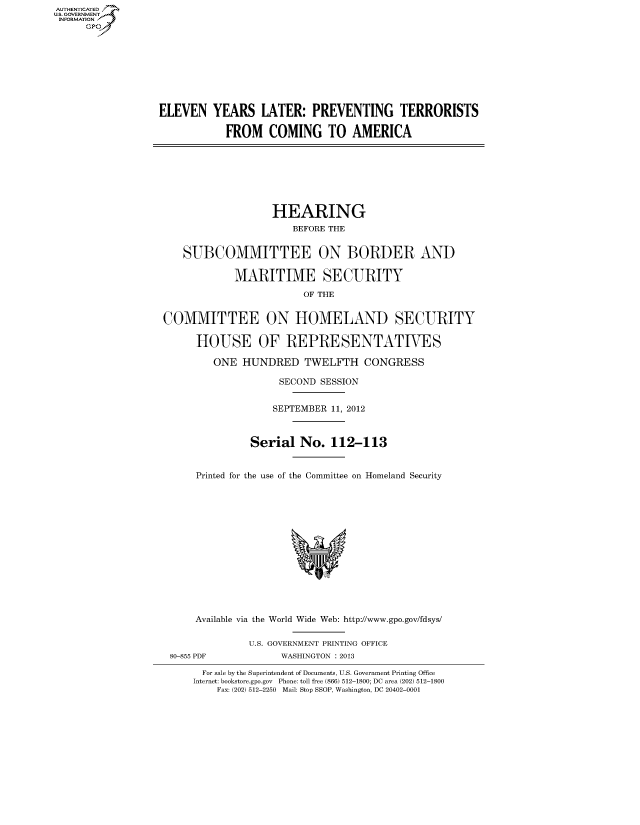 handle is hein.cbhear/fdsysaoht0001 and id is 1 raw text is: AUT-ENTICATED
US. GOVERNMENT
INFORMATION
     GP









                  ELEVEN   YEARS LATER: PREVENTING TERRORISTS

                              FROM   COMING TO AMERICA








                                      HEARING
                                         BEFORE THE


                      SUBCOMMITTEE ON BORDER AND

                               MARITIME SECURITY

                                           OF THE


                   COMMITTEE ON HOMELAND SECURITY

                        HOUSE OF REPRESENTATIVES

                           ONE  HUNDRED TWELFTH CONGRESS

                                       SECOND SESSION


                                       SEPTEMBER 11, 2012



                                  Serial  No.   112-113


                        Printed for the use of the Committee on Homeland Security















                        Available via the World Wide Web: http://www.gpo.gov/fdsys/

                                  U.S. GOVERNMENT PRINTING OFFICE
                    80-855 PDF         WASHINGTON : 2013

                          For sale by the Superintendent of Documents, U.S. Government Printing Office
                        Internet: bookstore.gpo.gov Phone: toll free (866) 512-1800; DC area (202) 512-1800
                            Fax: (202) 512-2250 Mail: Stop SSOP, Washington, DC 20402-0001


