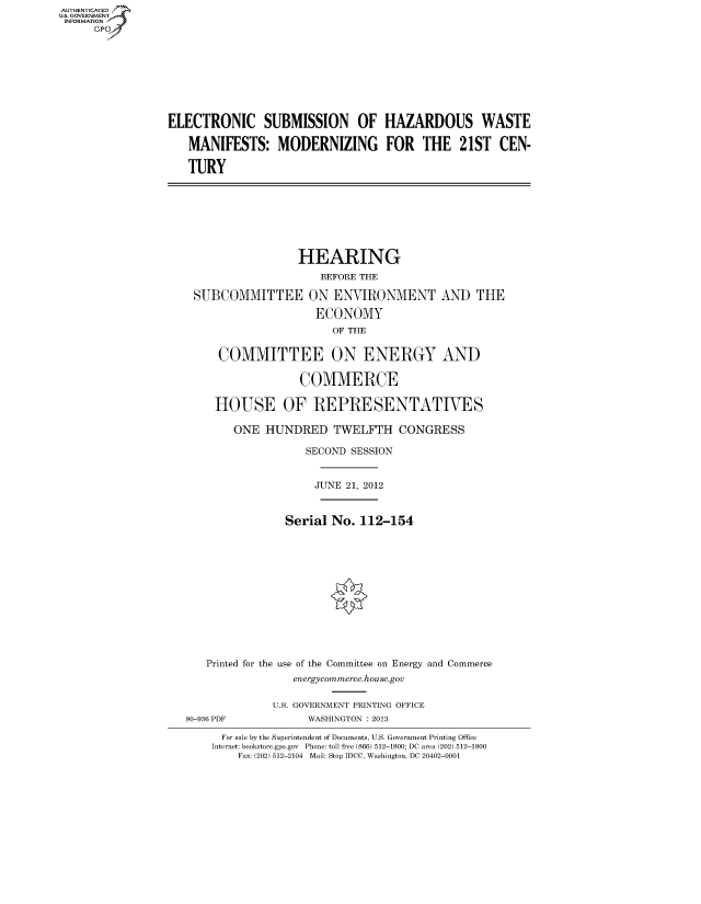 handle is hein.cbhear/fdsysaohx0001 and id is 1 raw text is: AUT-ENTICATED
US. GOVERNMENT
INFORMATION
     GP


ELECTRONIC SUBMISSION OF HAZARDOUS WASTE

   MANIFESTS: MODERNIZING FOR THE 21ST CEN-

   TURY


                HEARING
                    BEFORE THE

SUBCOMMITTEE ON ENVIRONMENT AND THE

                   ECONOMY
                      OF THE


    COMMITTEE ON ENERGY AND

                 COMMERCE

   HOUSE OF REPRESENTATIVES

      ONE  HUNDRED TWELFTH CONGRESS

                  SECOND SESSION


                  JUNE  21, 2012


              Serial  No. 112-154













  Printed for the use of the Committee on Energy and Commerce
                energycommerce.house.gov


80-936 PDF


U.S. GOVERNMENT PRINTING OFFICE
      WASHINGTON : 2013


  For sale by the Superintendent of Documents, U.S. Government Printing Office
Internet: bookstore.gpo.gov Phone: toll free (866) 512-1800; DC area (202) 512-1800
    Fax: (202) 512-2104 Mail: Stop IDCC, Washington, DC 20402-0001


