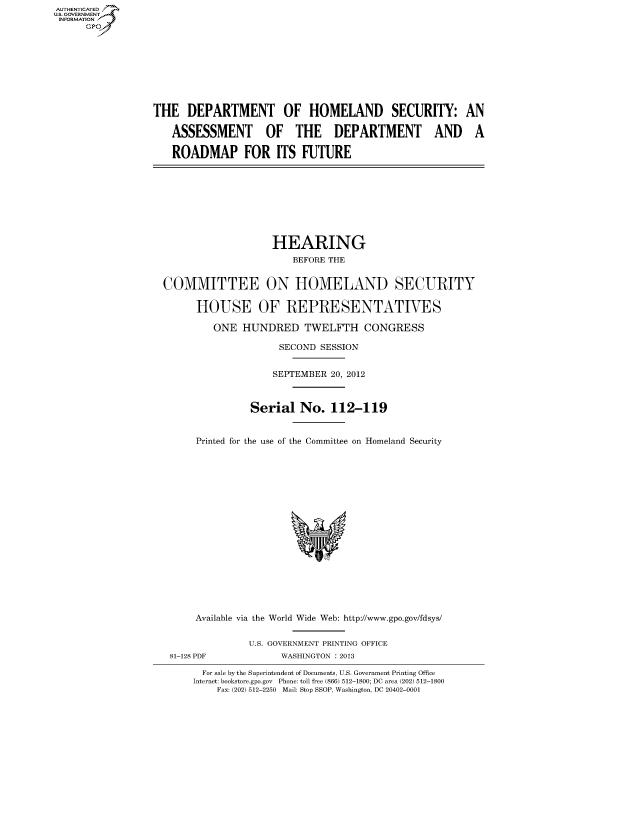 handle is hein.cbhear/fdsysaoia0001 and id is 1 raw text is: AUT-ENTICATED
US. GOVERNMENT
INFORMATION
      GP


THE   DEPARTMENT OF HOMELAND SECURITY: AN

   ASSESSMENT OF THE DEPARTMENT AND A

   ROADMAP FOR ITS FUTURE


                   HEARING
                       BEFORE THE


COMMITTEE ON HOMELAND SECURITY

      HOUSE OF REPRESENTATIVES

         ONE  HUNDRED TWELFTH CONGRESS

                    SECOND  SESSION


                    SEPTEMBER 20, 2012



               Serial   No.  112-119


      Printed for the use of the Committee on Homeland Security


















      Available via the World Wide Web: http://www.gpo.gov/fdsys/


81-128 PDF


U.S. GOVERNMENT PRINTING OFFICE
      WASHINGTON : 2013


  For sale by the Superintendent of Documents, U.S. Government Printing Office
Internet: bookstore.gpo.gov Phone: toll free (866) 512-1800; DC area (202) 512-1800
    Fax: (202) 512-2250 Mail: Stop SSOP, Washington, DC 20402-0001



