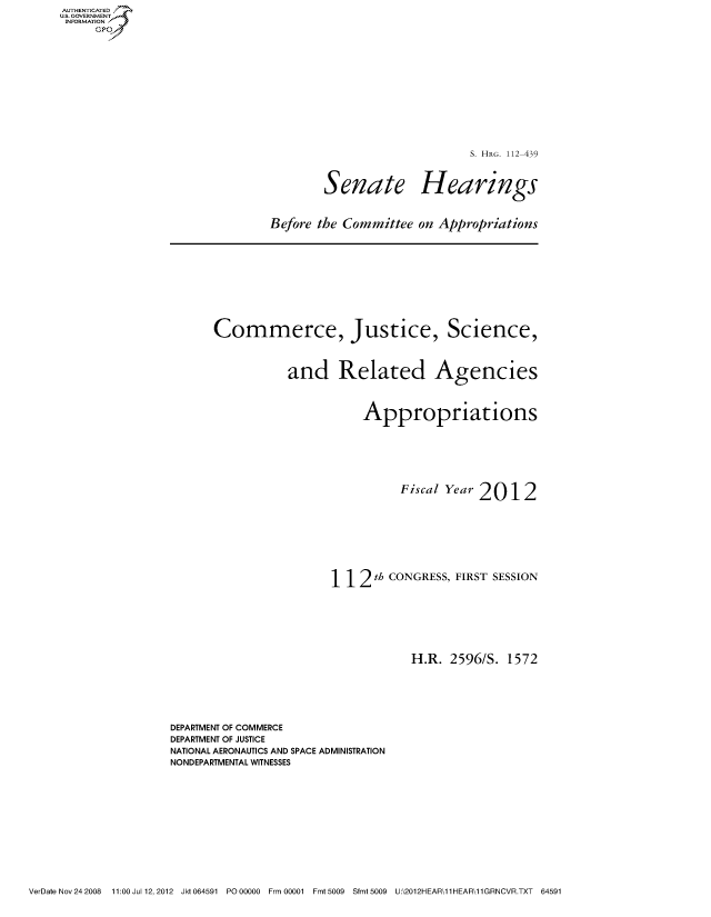 handle is hein.cbhear/fdsysaolk0001 and id is 1 raw text is: AUT-ENTICATED
US. GOVERNMENT
INFORMATION
     GP


S. HRG. 112-439


Senate


Hearings


Before the Committee  on Appropriations


Commerce, Justice, Science,



           and Related Agencies



                      Appropriations







                           Fiscal Year 2012









                 112 th   CONGRESS, FIRST SESSION







                             H.R.  2596/S. 1572


DEPARTMENT OF COMMERCE
DEPARTMENT OF JUSTICE
NATIONAL AERONAUTICS AND SPACE ADMINISTRATION
NONDEPARTMENTAL WITNESSES


VerDate Nov 24 2008  11:00 Jul 12, 2012 Jkt 064591 PO 00000 Frm 00001 Fmt 5009 Sfmt 5009 U:\2012HEAR\11HEAR\11GRNCVR.TXT  64591



