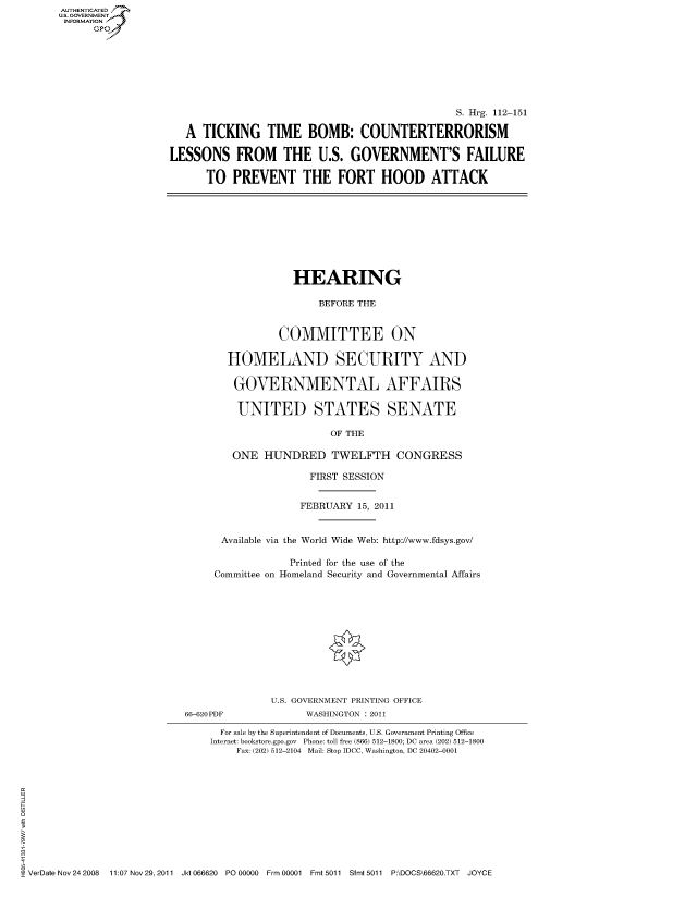 handle is hein.cbhear/fdsysaomq0001 and id is 1 raw text is: AUT-ENTICATED
US. GOVERNMENT
INFORMATION
      GP


                                                S. Hrg. 112-151

   A  TICKING   TIME   BOMB: COUNTERTERRORISM

LESSONS FROM THE U.S. GOVERNMENT'S FAILURE

      TO   PREVENT THE FORT HOOD ATTACK


             HEARING

                 BEFORE THE


           COMMITTEE ON

  HOMELAND SECURITY AND

  GOVERNMENTAL AFFAIRS

    UNITED STATES SENATE

                   OF THE

   ONE  HUNDRED TWELFTH CONGRESS

                FIRST SESSION


              FEBRUARY  15, 2011


 Available via the World Wide Web: http://www.fdsys.gov/

             Printed for the use of the
Committee on Homeland Security and Governmental Affairs


66-620PDF


U.S. GOVERNMENT PRINTING OFFICE
      WASHINGTON : 2011


                                For sale by the Superintendent of Documents, U.S. Government Printing Office
                              Internet: bookstore.gpo.gov Phone: toll free (866) 512-1800; DC area (202) 512-1800
                                   Fax: (202) 512-2104 Mail: Stop IDCC, Washington, DC 20402-0001












VerDate Nov 24 2008 11:07 Nov 29, 2011 Jkt 066620 PO 00000 Frm 00001 Fmt 5011 Sfmt 5011 P:\DOCS\66620.TXT JOYCE


