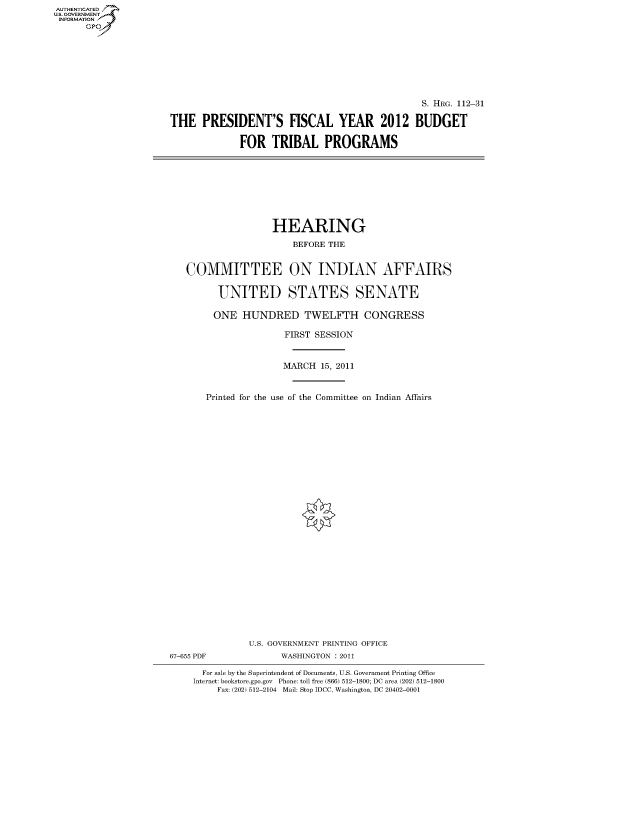 handle is hein.cbhear/fdsysaooj0001 and id is 1 raw text is: AUT-ENTICATED
US. GOVERNMENT
INFORMATION
      GP


                                               S. HRG. 112-31

THE   PRESIDENT'S FISCAL YEAR 2012 BUDGET

             FOR   TRIBAL PROGRAMS


                   HEARING

                       BEFORE THE


   COMMITTEE ON INDIAN AFFAIRS


         UNITED STATES SENATE

         ONE  HUNDRED TWELFTH CONGRESS

                      FIRST SESSION



                      MARCH 15, 2011



       Printed for the use of the Committee on Indian Affairs





























               U.S. GOVERNMENT PRINTING OFFICE
67-655 PDF           WASHINGTON : 2011

      For sale by the Superintendent of Documents, U.S. Government Printing Office
    Internet: bookstore.gpo.gov Phone: toll free (866) 512-1800; DC area (202) 512-1800
         Fax: (202) 512-2104 Mail: Stop IDCC, Washington, DC 20402-0001


