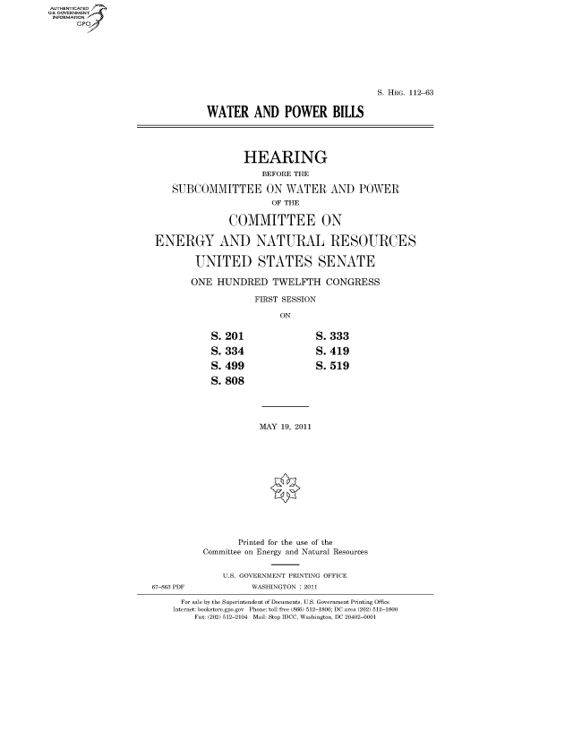 handle is hein.cbhear/fdsysaooo0001 and id is 1 raw text is: AUT-ENTICATED
US. GOVERNMENT
INFORMATION
      GP


                                             S. HRG. 112-63


          WATER AND POWER BILLS




                  HEARING
                      BEFORE THE

    SUBCOMMITTEE ON WATER AND POWER
                        OF THE

               COMMITTEE ON

ENERGY AND NATURAL RESOURCES

        UNITED STATES SENATE

        ONE  HUNDRED TWELFTH CONGRESS

                    FIRST SESSION

                         ON


S.201

S.334

S.499

S. 808


S.333

S.419

S.519


MAY 19, 2011


                 Printed for the use of the
          Committee on Energy and Natural Resources


              U.S. GOVERNMENT PRINTING OFFICE
67-863 PDF          WASHINGTON : 2011

      For sale by the Superintendent of Documents, U.S. Government Printing Office
    Internet: bookstore.gpo.gov Phone: toll free (866) 512-1800; DC area (202) 512-1800
         Fax: (202) 512-2104 Mail: Stop IDCC, Washington, DC 20402-0001


