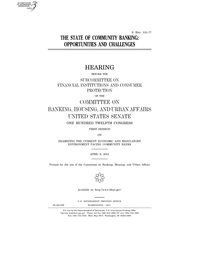 handle is hein.cbhear/fdsysaopg0001 and id is 1 raw text is: AUT-ENTICATED
US. GOVERNMENT
INFORMATION
      GP







                                                                S. HRG. 112-77

                        THE   STATE   OF  COMMUNITY BANKING:

                          OPPORTUNITIES AND CHALLENGES







                                      HEARING

                                          BEFORE THE

                                   SUBCOMMITTEE ON

                       FINANCIAL   INSTITUTIONS AND CONSUMER

                                       PROTECTION

                                           OF THE

                                   COMMITTEE ON

                 BANKING, HOUSING, AND URBAN AFFAIRS

                             UNITED STATES SENATE

                             ONE HUNDRED TWELFTH CONGRESS

                                        FIRST SESSION

                                             ON

                       EXAMINING THE CURRENT ECONOMIC AND REGULATORY
                             ENVIRONMENT FACING COMMUNITY BANKS


                                         APRIL 6, 2011


                  Printed for the use of the Committee on Banking, Housing, and Urban Affairs








                                  Available at: http://www.fdsys.gov/



                                  U.S. GOVERNMENT PRINTING OFFICE
                    68-056 PDF         WASHINGTON : 2011

                          For sale by the Superintendent of Documents, U.S. Government Printing Office
                        Internet: bookstore.gpo.gov Phone: toll free (866) 512-1800; DC area (202) 512-1800
                            Fax: (202) 512-2104 Mail: Stop IDCC, Washington, DC 20402-0001


