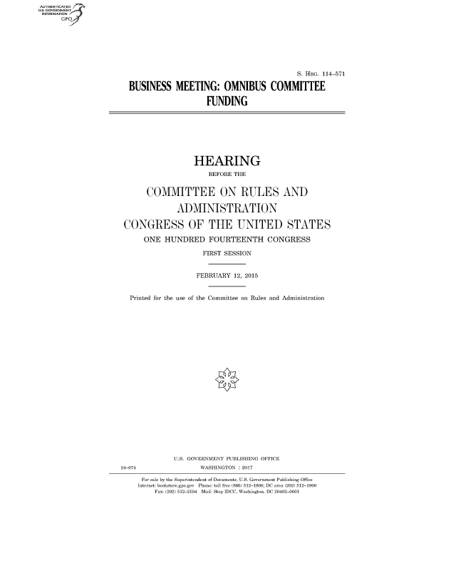 handle is hein.cbhear/fdsysaork0001 and id is 1 raw text is: AUT-ENTICATED
US. GOVERNMENT
INFORMATION
      GP


                                           S. HRG. 114-571

BUSINESS MEETING: OMNIBUS COMMITTEE

                    FUNDING


                  HEARING

                      BEFORE THE


      COMMITTEE ON RULES AND


              ADMINISTRATION


CONGRESS OF THE UNITED STATES

     ONE  HUNDRED FOURTEENTH CONGRESS

                    FIRST SESSION



                    FEBRUARY 12, 2015



  Printed for the use of the Committee on Rules and Administration


              U.S. GOVERNMENT PUBLISHING OFFICE
24-074              WASHINGTON : 2017

     For sale by the Superintendent of Documents, U.S. Government Publishing Office
     Internet: bookstore.gpo.gov Phone: toll free (866) 512-1800; DC area (202) 512-1800
         Fax: (202) 512-2104 Mail: Stop IDCC, Washington, DC 20402-0001


