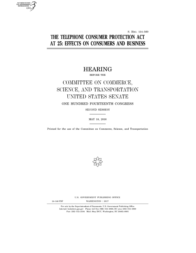 handle is hein.cbhear/fdsysaorm0001 and id is 1 raw text is: AUT-ENTICATED
US. GOVERNMENT
INFORMATION
      GP


                                             S. HRG. 114-560

THE   TELEPHONE CONSUMER PROTECTION ACT

AT  25:  EFFECTS   ON   CONSUMERS AND BUSINESS


                     HEARING

                         BEFORE THE


         COMMITTEE ON COMMERCE,


      SCIENCE, AND TRANSPORTATION


           UNITED STATES SENATE

        ONE   HUNDRED FOURTEENTH CONGRESS

                      SECOND  SESSION



                        MAY 18, 2016



Printed for the use of the Committee on Commerce, Science, and Transportation


























                U.S. GOVERNMENT PUBLISHING OFFICE
   24-146 PDF          WASHINGTON : 2017

        For sale by the Superintendent of Documents, U.S. Government Publishing Office
        Internet: bookstore.gpo.gov Phone: toll free (866) 512-1800; DC area (202) 512-1800
           Fax: (202) 512-2104 Mail: Stop IDCC, Washington, DC 20402-0001


