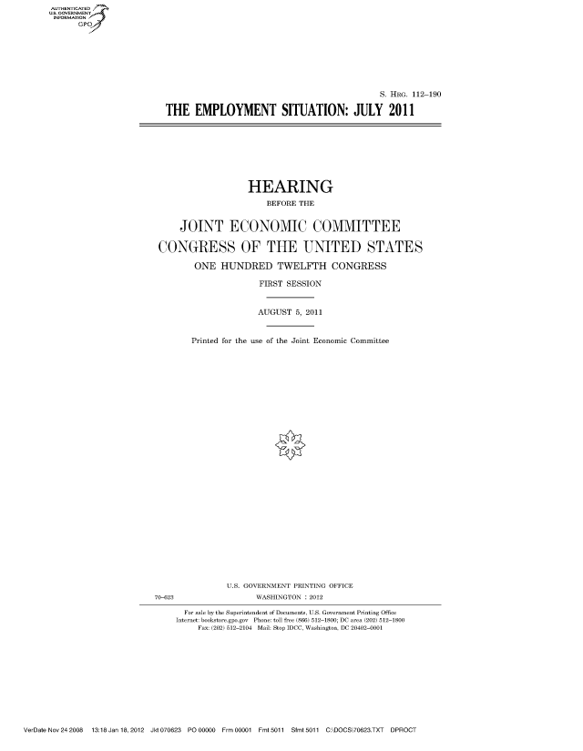 handle is hein.cbhear/fdsysaoti0001 and id is 1 raw text is: AUT-ENTICATED
US. GOVERNMENT
INFORMATION
      GP


                                              S. HRG. 112-190

THE   EMPLOYMENT SITUATION: JULY 2011


                   HEARING

                       BEFORE THE


     JOINT ECONOMIC COMMITTEE


CONGRESS OF THE UNITED STATES

        ONE   HUNDRED TWELFTH CONGRESS

                      FIRST SESSION



                      AUGUST  5, 2011



       Printed for the use of the Joint Economic Committee


                U.S. GOVERNMENT PRINTING OFFICE
70-623                WASHINGTON : 2012

      For sale by the Superintendent of Documents, U.S. Government Printing Office
      Internet: bookstore.gpo.gov Phone: toll free (866) 512-1800; DC area (202) 512-1800
         Fax: (202) 512-2104 Mail: Stop IDCC, Washington, DC 20402-0001


VerDate Nov 24 2008  13:18 Jan 18, 2012 Jkt 070623 PO 00000 Frm 00001 Fmt 5011 Sfmt 5011 C:\DOCS\70623.TXT  DPROCT


