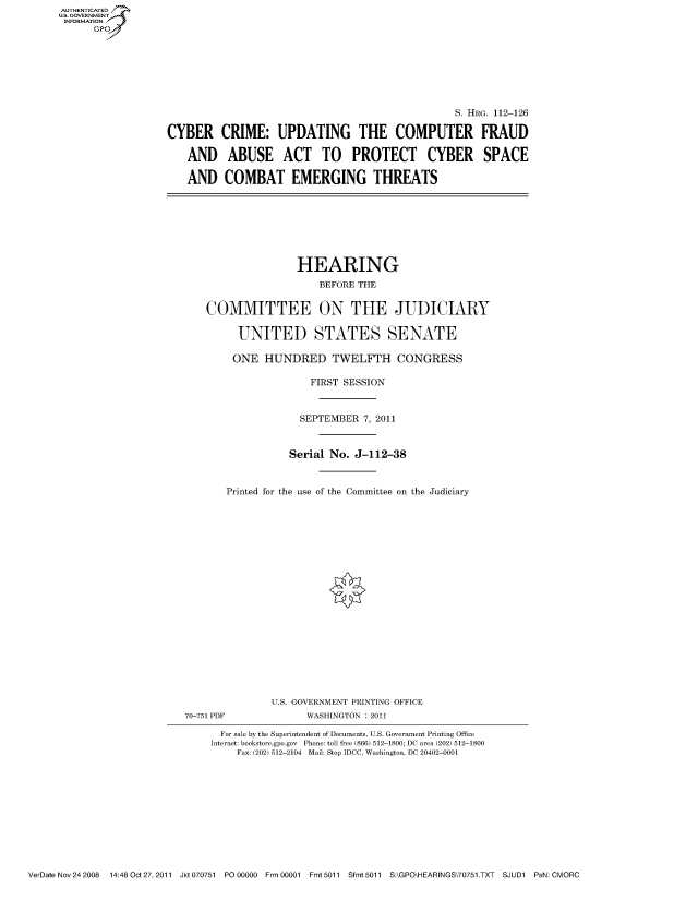 handle is hein.cbhear/fdsysaotm0001 and id is 1 raw text is: AUT-ENTICATED
US. GOVERNMENT
INFORMATION
      GP


                                                 S. HRG. 112-126

CYBER CRIME: UPDATING THE COMPUTER FRAUD

   AND ABUSE ACT TO PROTECT CYBER SPACE

   AND COMBAT EMERGING THREATS


               HEARING

                   BEFORE THE


COMMITTEE ON THE JUDICIARY


     UNITED STATES SENATE

     ONE  HUNDRED TWELFTH CONGRESS

                  FIRST SESSION



                SEPTEMBER  7, 2011



              Serial No. J-112-38



   Printed for the use of the Committee on the Judiciary


70-751 PDF


U.S. GOVERNMENT PRINTING OFFICE
      WASHINGTON : 2011


  For sale by the Superintendent of Documents, U.S. Government Printing Office
Internet: bookstore.gpo.gov Phone: toll free (866) 512-1800; DC area (202) 512-1800
    Fax: (202) 512-2104 Mail: Stop IDCC, Washington, DC 20402-0001


VerDate Nov 24 2008 14:48 Oct27, 2011 Jkt 070751 PO 00000 Frm 00001 Fmt 5011 Sfmt 5011 S:\GPO\HEARINGS\70751.TXT SJUD1 PsN: CMORC


