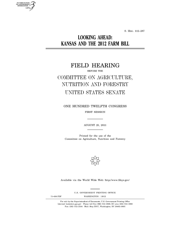 handle is hein.cbhear/fdsysaovm0001 and id is 1 raw text is: AUT-ENTICATED
US. GOVERNMENT
INFORMATION
      GP


                                       S. HRG. 112-287


           LOOKING AHEAD:

KANSAS AND THE 2012 FARM BILL


        FIELD HEARING
                   BEFORE THE


COMMITTEE ON AGRICULTURE,


   NUTRITION AND FORESTRY


     UNITED STATES SENATE




     ONE HUNDRED TWELFTH CONGRESS

                 FIRST SESSION




                 AUGUST 25, 2011



              Printed for the use of the
     Committee on Agriculture, Nutrition and Forestry















  Available via the World Wide Web: http://www.fdsys.gov/




          U.S. GOVERNMENT PRINTING OFFICE


71-636 PDF


WASHINGTON : 2012


  For sale by the Superintendent of Documents, U.S. Government Printing Office
Internet: bookstore.gpo.gov Phone: toll free (866) 512-1800; DC area (202) 512-1800
    Fax: (202) 512-2104 Mail: Stop IDCC, Washington, DC 20402-0001


