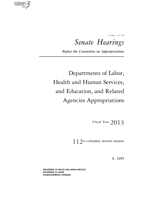 handle is hein.cbhear/fdsysaowm0001 and id is 1 raw text is: AUT-ENTICATED
US. GOVERNMENT
INFORMATION
    GP


                         S. HRG. 112-718

       Senate Hearings

Before the Committee on Appropriations


        Departments of Labor,

Health and Human Services,

and Education, and Related

     Agencies Appropriations




                     Fiscal Year 2013




           112  th CONGRESS, SECOND SESSION



                               S. 3295


DEPARTMENT OF HEALTH AND HUMAN SERVICES
DEPARTMENT OF LABOR
NONDEPARTMENTAL WITNESSES


