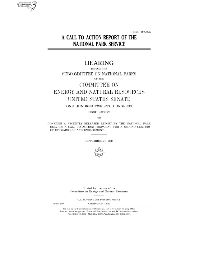 handle is hein.cbhear/fdsysaoxa0001 and id is 1 raw text is: AUT-ENTICATED
US. GOVERNMENT
INFORMATION
      GP


                                               S. HRG. 112-225

        A  CALL   TO  ACTION REPORT OF THE

               NATIONAL PARK SERVICE






                     HEARING
                         BEFORE THE

        SUBCOMMITTEE ON NATIONAL PARKS
                           OF THE

                  COMMITTEE ON

   ENERGY AND NATURAL RESOURCES

           UNITED STATES SENATE

           ONE  HUNDRED TWELFTH CONGRESS

                       FIRST SESSION

                            TO

CONSIDER A RECENTLY  RELEASED REPORT  BY THE NATIONAL  PARK
SERVICE:  A CALL TO ACTION: PREPARING FOR A SECOND CENTURY
OF  STEWARDSHIP AND  ENGAGEMENT



                     SEPTEMBER  21, 2011
















                     Printed for the use of the
             Committee on Energy and Natural Resources


                 U.S. GOVERNMENT PRINTING OFFICE
   72-434 PDF          WASHINGTON : 2012

         For sale by the Superintendent of Documents, U.S. Government Printing Office
       Internet: bookstore.gpo.gov Phone: toll free (866) 512-1800; DC area (202) 512-1800
           Fax: (202) 512-2104 Mail: Stop IDCC, Washington, DC 20402-0001


