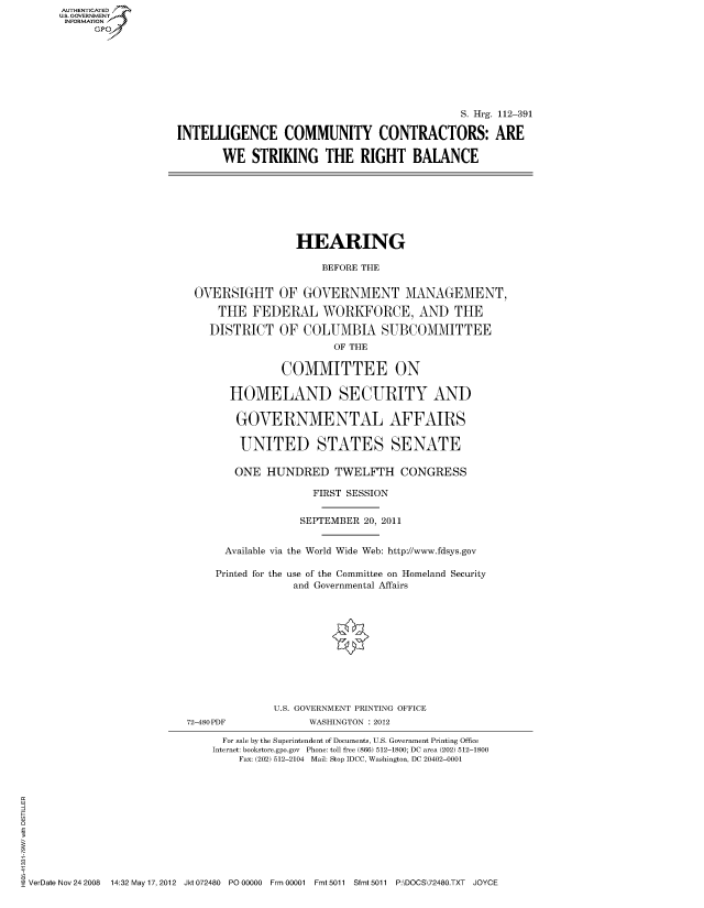 handle is hein.cbhear/fdsysaoxm0001 and id is 1 raw text is: AUT-ENTICATED
US. GOVERNMENT
INFORMATION
      GP


                                             S. Hrg. 112-391

INTELLIGENCE COMMUNITY CONTRACTORS: ARE

       WE   STRIKING   THE   RIGHT   BALANCE


                HEARING

                    BEFORE THE


OVERSIGHT OF GOVERNMENT MANAGEMENT,

    THE  FEDERAL WORKFORCE, AND THE

  DISTRICT   OF  COLUMBIA SUBCOMMITTEE
                      OF THE

              COMMITTEE ON

      HOMELAND SECURITY AND

      GOVERNMENTAL AFFAIRS

      UNITED STATES SENATE

      ONE  HUNDRED TWELFTH CONGRESS

                   FIRST SESSION


                 SEPTEMBER 20, 2011


     Available via the World Wide Web: http://www.fdsys.gov

   Printed for the use of the Committee on Homeland Security
                and Governmental Affairs


72-480PDF


U.S. GOVERNMENT PRINTING OFFICE
      WASHINGTON : 2012


                               For sale by the Superintendent of Documents, U.S. Government Printing Office
                             Internet: bookstore.gpo.gov Phone: toll free (866) 512-1800; DC area (202) 512-1800
                                 Fax: (202) 512-2104 Mail: Stop IDCC, Washington, DC 20402-0001











VerDate Nov 24 2008 14:32 May 17, 2012 Jkt 072480 PO 00000 Frm 00001 Fmt 5011 Sfmt 5011 P:\DOCS\72480.TXT JOYCE


