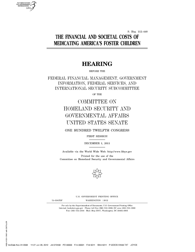 handle is hein.cbhear/fdsysaoyb0001 and id is 1 raw text is: AUT-ENTICATED
US. GOVERNMENT
INFORMATION
      GP


                                          S. Hrg. 112-448

 THE   FINANCIAL   AND   SOCIETAL COSTS OF

MEDICATING AMERICA'S FOSTER CHILDREN


                    HEARING

                        BEFORE THE


FEDERAL FINANCIAL MANAGEMENT, GOVERNMENT

      INFORMATION, FEDERAL SERVICES, AND

    INTERNATIONAL SECURITY SUBCOMMITTEE

                          OF THE


                 COMMITTEE ON

         HOMELAND SECURITY AND

         GOVERNMENTAL AFFAIRS

           UNITED STATES SENATE

           ONE HUNDRED TWELFTH CONGRESS

                      FIRST SESSION

                      DECEMBER 1, 2011


        Available via the World Wide Web: http://www.fdsys.gov
                   Printed for the use of the
       Committee on Homeland Security and Governmental Affairs


72-558PDF


U.S. GOVERNMENT PRINTING OFFICE
      WASHINGTON : 2012


                               For sale by the Superintendent of Documents, U.S. Government Printing Office
                             Internet: bookstore.gpo.gov Phone: toll free (866) 512-1800; DC area (202) 512-1800
                                 Fax: (202) 512-2104 Mail: Stop IDCC, Washington, DC 20402-0001











VerDate Nov 24 2008 11:27 Jun 26, 2012 Jkt 072558 PO 00000 Frm 00001 Fmt 5011 Sfmt 5011 P:\DOCS\72558.TXT JOYCE


