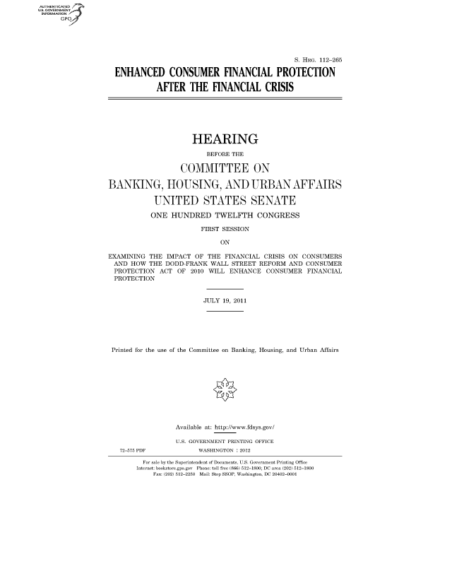 handle is hein.cbhear/fdsysaoyj0001 and id is 1 raw text is: AUT-ENTICATED
US. GOVERNMENT
INFORMATION
      GP





                                                                 S. HRG. 112-265

                    ENHANCED CONSUMER FINANCIAL PROTECTION

                              AFTER THE FINANCIAL CRISIS







                                       HEARING

                                           BEFORE THE

                                    COMMITTEE ON

                  BANKING, HOUSING, AND URBAN AFFAIRS

                             UNITED STATES SENATE

                             ONE  HUNDRED TWELFTH CONGRESS

                                         FIRST SESSION

                                              ON

                  EXAMINING THE  IMPACT OF THE  FINANCIAL CRISIS ON CONSUMERS
                  AND   HOW THE DODD-FRANK  WALL STREET REFORM  AND CONSUMER
                  PROTECTION   ACT OF  2010 WILL ENHANCE  CONSUMER  FINANCIAL
                  PROTECTION


                                          JULY 19, 2011







                   Printed for the use of the Committee on Banking, Housing, and Urban Affairs











                                   Available at: http://www.fdsys.gov/

                                   U.S. GOVERNMENT PRINTING OFFICE
                     72-575 PDF          WASHINGTON : 2012

                           For sale by the Superintendent of Documents, U.S. Government Printing Office
                         Internet: bookstore.gpo.gov Phone: toll free (866) 512-1800; DC area (202) 512-1800
                             Fax: (202) 512-2250 Mail: Stop SSOP, Washington, DC 20402-0001


