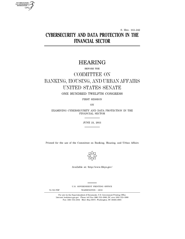handle is hein.cbhear/fdsysaoyo0001 and id is 1 raw text is: AUT-ENTICATED
US. GOVERNMENT
INFORMATION
      GP


                                                S. HRG. 112-242

CYBERSECURITY AND DATA PROTECTION IN THE

                  FINANCIAL SECTOR


                      HEARING

                          BEFORE THE

                   COMMITTEE ON

BANKING, HOUSING, AND URBAN AFFAIRS

            UNITED STATES SENATE

            ONE HUNDRED TWELFTH CONGRESS

                        FIRST SESSION

                             ON

    EXAMINING  CYBERSECURITY AND  DATA PROTECTION IN THE
                      FINANCIAL SECTOR


                         JUNE 21, 2011







 Printed for the use of the Committee on Banking, Housing, and Urban Affairs








                  Available at: http://www.fdsys.gov/


72-701 PDF


U.S. GOVERNMENT PRINTING OFFICE
      WASHINGTON : 2012


  For sale by the Superintendent of Documents, U.S. Government Printing Office
Internet: bookstore.gpo.gov Phone: toll free (866) 512-1800; DC area (202) 512-1800
    Fax: (202) 512-2104 Mail: Stop IDCC, Washington, DC 20402-0001


