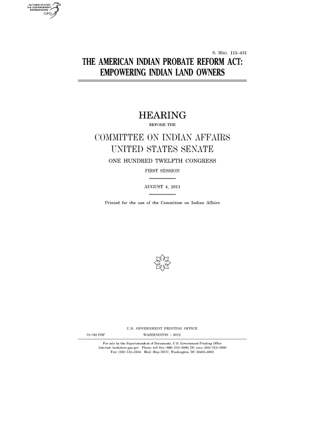 handle is hein.cbhear/fdsysaoyv0001 and id is 1 raw text is: AUT-ENTICATED
US. GOVERNMENT
INFORMATION
      GP


                                               S. HRG. 112-431

THE   AMERICAN INDIAN PROBATE REFORM ACT:

       EMPOWERING INDIAN LAND OWNERS


                   HEARING

                       BEFORE THE


   COMMITTEE ON INDIAN AFFAIRS


         UNITED STATES SENATE

         ONE HUNDRED TWELFTH CONGRESS

                     FIRST SESSION



                     AUGUST 4, 2011



       Printed for the use of the Committee on Indian Affairs





























               U.S. GOVERNMENT PRINTING OFFICE
72-762 PDF          WASHINGTON : 2012

      For sale by the Superintendent of Documents, U.S. Government Printing Office
    Internet: bookstore.gpo.gov Phone: toll free (866) 512-1800; DC area (202) 512-1800
         Fax: (202) 512-2104 Mail: Stop IDCC, Washington, DC 20402-0001


