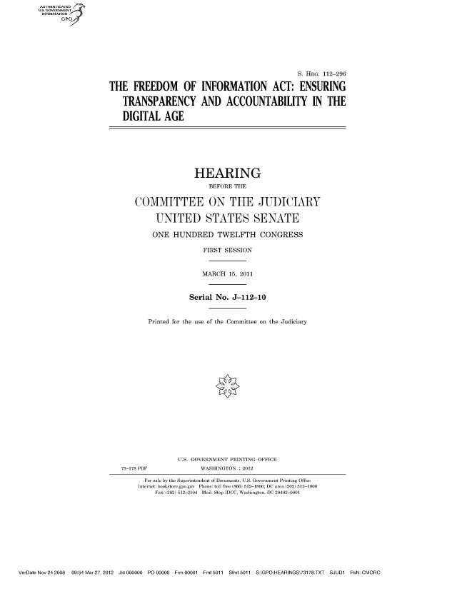 handle is hein.cbhear/fdsysaozp0001 and id is 1 raw text is: AUT-ENTICATED
US. GOVERNMENT
INFORMATION
      GP


                                                  S. HRG. 112-296

THE FREEDOM OF INFORMATION ACT: ENSURING

    TRANSPARENCY AND ACCOUNTABILITY IN THE

    DIGITAL AGE


                HEARING

                    BEFORE THE


COMMITTEE ON THE JUDICIARY


     UNITED STATES SENATE

     ONE  HUNDRED TWELFTH CONGRESS

                  FIRST SESSION



                  MARCH  15, 2011



              Serial  No. J-112-10



   Printed for the use of the Committee on the Judiciary


73-178 PDF


U.S. GOVERNMENT PRINTING OFFICE
      WASHINGTON : 2012


  For sale by the Superintendent of Documents, U.S. Government Printing Office
Internet: bookstore.gpo.gov Phone: toll free (866) 512-1800; DC area (202) 512-1800
     Fax: (202) 512-2104 Mail: Stop IDCC, Washington, DC 20402-0001


VerDate Nov 24 2008 09:54 Mar 27, 2012 Jkt 000000 P000000 Frm 00001 Fmt 5011 Sfmt 5011 S:\GPO\HEARINGS\73178.TXT SJUD1 PsN: CMORC



