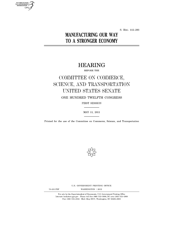 handle is hein.cbhear/fdsysaozt0001 and id is 1 raw text is: AUT-ENTICATED
US. GOVERNMENT
INFORMATION
      GP


                                   S. HRG. 112-293

MANUFACTURING OUR WAY

TO   A STRONGER ECONOMY


                     HEARING

                         BEFORE THE


         COMMITTEE ON COMMERCE,


      SCIENCE, AND TRANSPORTATION


            UNITED STATES SENATE

            ONE HUNDRED TWELFTH CONGRESS

                        FIRST SESSION



                        MAY  11, 2011



Printed for the use of the Committee on Commerce, Science, and Transportation


























                 U.S. GOVERNMENT PRINTING OFFICE
   73-231 PDF          WASHINGTON : 2012

         For sale by the Superintendent of Documents, U.S. Government Printing Office
       Internet: bookstore.gpo.gov Phone: toll free (866) 512-1800; DC area (202) 512-1800
           Fax: (202) 512-2104 Mail: Stop IDCC, Washington, DC 20402-0001



