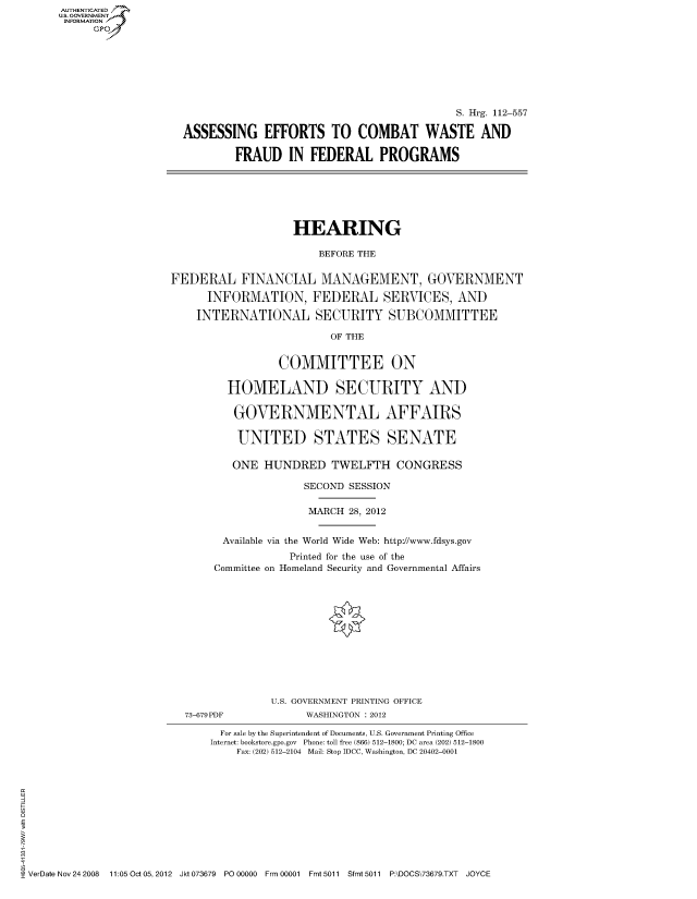 handle is hein.cbhear/fdsysapba0001 and id is 1 raw text is: AUT-ENTICATED
US. GOVERNMENT
INFORMATION
     GP


                                           S. Hrg. 112-557

ASSESSING EFFORTS TO COMBAT WASTE AND

        FRAUD IN FEDERAL PROGRAMS


                   HEARING

                       BEFORE THE


FEDERAL FINANCIAL MANAGEMENT, GOVERNMENT

      INFORMATION, FEDERAL SERVICES, AND

    INTERNATIONAL SECURITY SUBCOMMITTEE

                         OF THE


                 COMMITTEE ON

         HOMELAND SECURITY AND

         GOVERNMENTAL AFFAIRS

           UNITED STATES SENATE

           ONE HUNDRED   TWELFTH CONGRESS

                     SECOND SESSION

                     MARCH  28, 2012


        Available via the World Wide Web: http://www.fdsys.gov
                   Printed for the use of the
       Committee on Homeland Security and Governmental Affairs


73-679PDF


U.S. GOVERNMENT PRINTING OFFICE
      WASHINGTON : 2012


                              For sale by the Superintendent of Documents, U.S. Government Printing Office
                              Internet: bookstore.gpo.gov Phone: toll free (866) 512-1800; DC area (202) 512-1800
                                 Fax: (202) 512-2104 Mail: Stop IDCC, Washington, DC 20402-0001











VerDate Nov 24 2008 11:05 Oct 05, 2012 Jkt 073679 PO 00000 Frm 00001 Fmt 5011 Sfmt 5011 P:\DOCS\73679.TXT JOYCE


