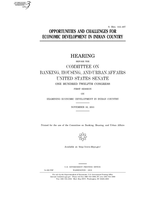 handle is hein.cbhear/fdsysapdm0001 and id is 1 raw text is: AUT-ENTICATED
US. GOVERNMENT
INFORMATION
      GP


                                              S. HRG. 112-407

     OPPORTUNITIES AND CHALLENGES FOR

ECONOMIC DEVELOPMENT IN INDIAN COUNTRY


                     HEARING

                         BEFORE THE

                  COMMITTEE ON

BANKING, HOUSING, AND URBAN AFFAIRS

            UNITED STATES SENATE

            ONE HUNDRED TWELFTH CONGRESS

                        FIRST SESSION

                             ON

     EXAMINING ECONOMIC  DEVELOPMENT  IN INDIAN COUNTRY


                      NOVEMBER  10, 2011







 Printed for the use of the Committee on Banking, Housing, and Urban Affairs








                 Available at: http://www.fdsys.gov/


74-393 PDF


U.S. GOVERNMENT PRINTING OFFICE
      WASHINGTON : 2012


  For sale by the Superintendent of Documents, U.S. Government Printing Office
Internet: bookstore.gpo.gov Phone: toll free (866) 512-1800; DC area (202) 512-1800
    Fax: (202) 512-2104 Mail: Stop IDCC, Washington, DC 20402-0001



