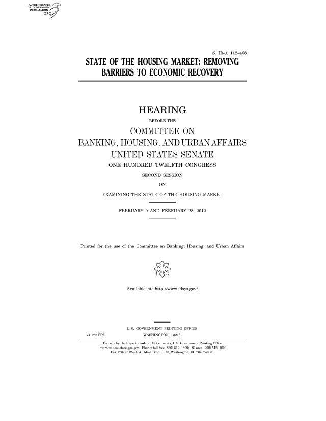 handle is hein.cbhear/fdsysapeo0001 and id is 1 raw text is: AUT-ENTICATED
US. GOVERNMENT
INFORMATION
      GP


                                             S. HRG. 112-468

STATE   OF  THE   HOUSING MARKET: REMOVING

      BARRIERS TO ECONOMIC RECOVERY


                     HEARING

                         BEFORE THE

                  COMMITTEE ON

BANKING, HOUSING, AND URBAN AFFAIRS

            UNITED STATES SENATE

            ONE HUNDRED TWELFTH CONGRESS

                       SECOND SESSION

                             ON

         EXAMINING THE STATE OF THE HOUSING MARKET


              FEBRUARY  9 AND FEBRUARY 28, 2012







 Printed for the use of the Committee on Banking, Housing, and Urban Affairs








                 Available at: http://www.fdsys.gov/


74-982 PDF


U.S. GOVERNMENT PRINTING OFFICE
      WASHINGTON : 2013


  For sale by the Superintendent of Documents, U.S. Government Printing Office
Internet: bookstore.gpo.gov Phone: toll free (866) 512-1800; DC area (202) 512-1800
    Fax: (202) 512-2104 Mail: Stop IDCC, Washington, DC 20402-0001


