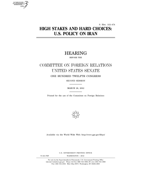 handle is hein.cbhear/fdsysapev0001 and id is 1 raw text is: AUT-ENTICATED
US. GOVERNMENT
INFORMATION
      GP


                                              S. HRG. 112-474

HIGH STAKES AND HARD CHOICES:

           U.S.   POLICY ON IRAN


                   HEARING

                       BEFORE THE



COMMITTEE ON FOREIGN RELATIONS


         UNITED STATES SENATE

         ONE  HUNDRED TWELFTH CONGRESS

                     SECOND SESSION



                     MARCH  28, 2012



      Printed for the use of the Committee on Foreign Relations



















      Available via the World Wide Web: http://www.gpo.gov/fdsys/








               U.S. GOVERNMENT PRINTING OFFICE
75-021 PDF           WASHINGTON : 2012

      For sale by the Superintendent of Documents, U.S. Government Printing Office
      Internet: bookstore.gpo.gov Phone: toll free (866) 512-1800; DC area (202) 512-1800
         Fax: (202) 512-2104 Mail: Stop IDCC, Washington, DC 20402-0001


