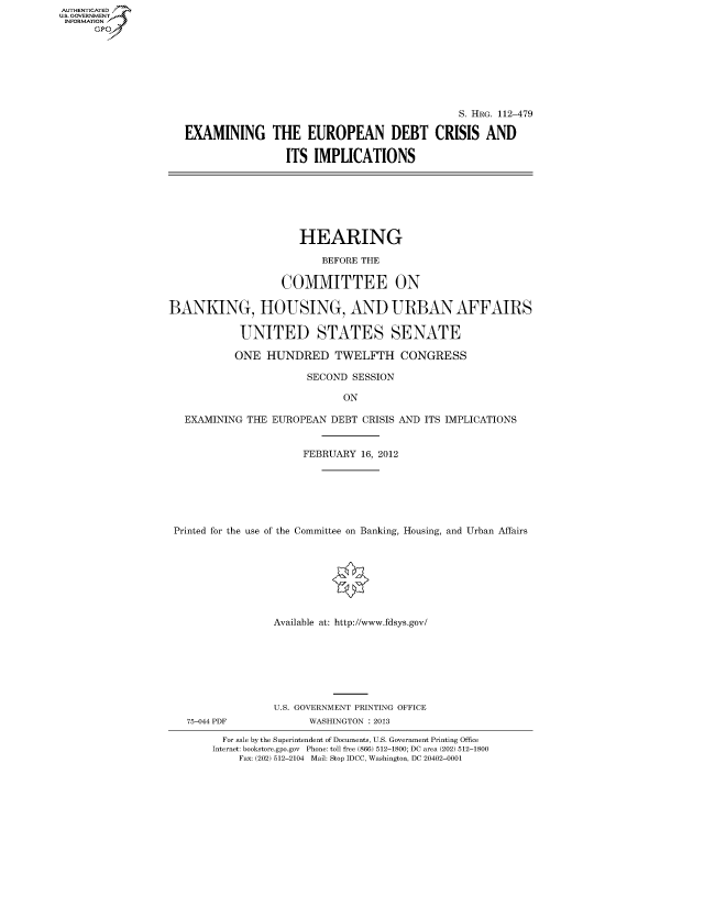 handle is hein.cbhear/fdsysapez0001 and id is 1 raw text is: AUT-ENTICATED
US. GOVERNMENT
INFORMATION
      GP


                                              S. HRG. 112-479

EXAMINING THE EUROPEAN DEBT CRISIS AND

                 ITS  IMPLICATIONS


                      HEARING

                          BEFORE THE

                   COMMITTEE ON

BANKING, HOUSING, AND URBAN AFFAIRS

            UNITED STATES SENATE

            ONE HUNDRED TWELFTH CONGRESS

                       SECOND  SESSION

                             ON

   EXAMINING THE EUROPEAN  DEBT CRISIS AND ITS IMPLICATIONS


                      FEBRUARY  16, 2012







 Printed for the use of the Committee on Banking, Housing, and Urban Affairs








                  Available at: http://www.fdsys.gov/


75-044 PDF


U.S. GOVERNMENT PRINTING OFFICE
      WASHINGTON : 2013


  For sale by the Superintendent of Documents, U.S. Government Printing Office
Internet: bookstore.gpo.gov Phone: toll free (866) 512-1800; DC area (202) 512-1800
    Fax: (202) 512-2104 Mail: Stop IDCC, Washington, DC 20402-0001


