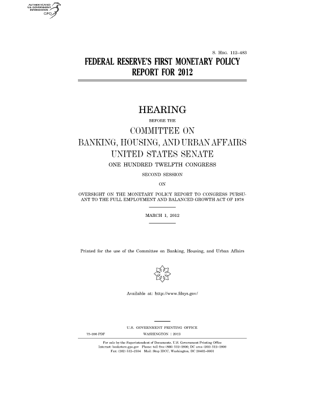 handle is hein.cbhear/fdsysapfi0001 and id is 1 raw text is: AUT-ENTICATED
U.S. GOVERNMENT
INFORMATION
      GP


                                              S. HRG. 112-483

FEDERAL RESERVE'S FIRST MONETARY POLICY

                 REPORT FOR 2012


                      HEARING

                         BEFORE THE

                   COMMITTEE ON

BANKING, HOUSING, AND URBAN AFFAIRS

            UNITED STATES SENATE

            ONE HUNDRED TWELFTH CONGRESS

                       SECOND SESSION

                             ON

OVERSIGHT ON  THE MONETARY  POLICY REPORT TO CONGRESS PURSU-
ANT  TO THE FULL EMPLOYMENT AND BALANCED  GROWTH ACT OF 1978


                        MARCH  1, 2012







 Printed for the use of the Committee on Banking, Housing, and Urban Affairs








                 Available at: http://www.fdsys.gov/


75-206 PDF


U.S. GOVERNMENT PRINTING OFFICE
      WASHINGTON : 2013


  For sale by the Superintendent of Documents, U.S. Government Printing Office
Internet: bookstore.gpo.gov Phone: toll free (866) 512-1800; DC area (202) 512-1800
    Fax: (202) 512-2104 Mail: Stop IDCC, Washington, DC 20402-0001


