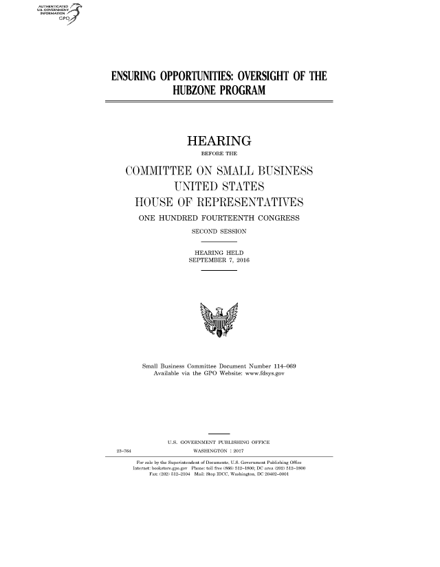 handle is hein.cbhear/fdsysapic0001 and id is 1 raw text is: AUT-ENTICATED
US. GOVERNMENT
INFORMATION
      GP


ENSURING OPPORTUNITIES: OVERSIGHT OF THE

                HUBZONE PROGRAM


                HEARING
                    BEFORE THE


COMMITTEE ON SMALL BUSINESS

             UNITED STATES

  HOUSE OF REPRESENTATIVES

  ONE HUNDRED FOURTEENTH CONGRESS

                 SECOND  SESSION


                 HEARING  HELD
                 SEPTEMBER 7, 2016
















    Small Business Committee Document Number 114-069
       Available via the GPO Website: www.fdsys.gov


23-764


U.S. GOVERNMENT PUBLISHING OFFICE
       WASHINGTON : 2017


For sale by the Superintendent of Documents, U.S. Government Publishing Office
Internet: bookstore.gpo.gov Phone: toll free (866) 512-1800; DC area (202) 512-1800
    Fax: (202) 512-2104 Mail: Stop IDCC, Washington, DC 20402-0001


