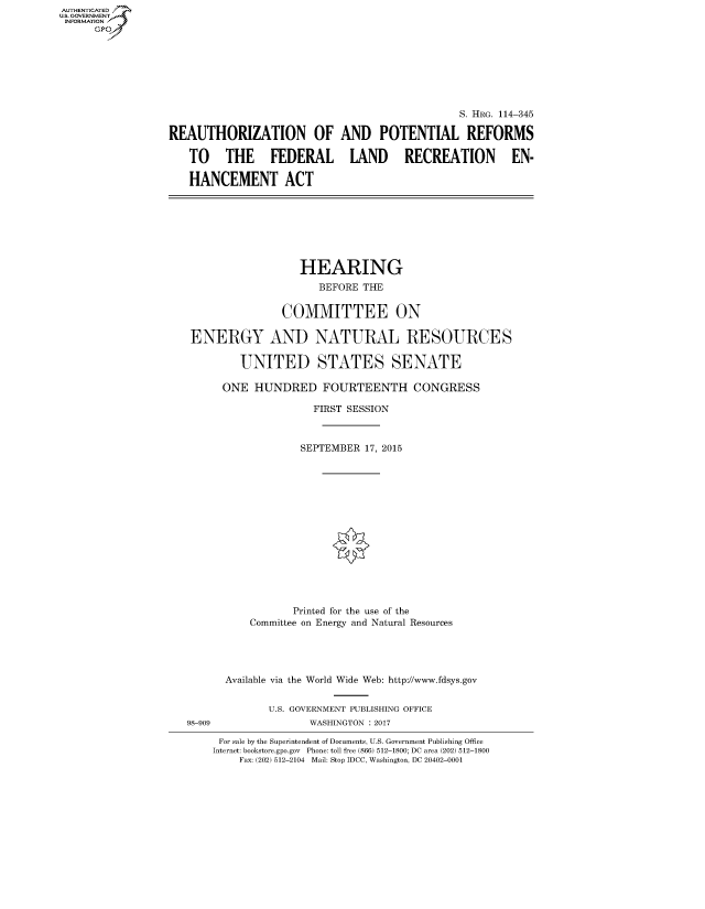 handle is hein.cbhear/fdsysapkk0001 and id is 1 raw text is: AUT-ENTICATED
US. GOVERNMENT
INFORMATION
      GP







                                                                 S. HRG. 114-345

                  REAUTHORIZATION OF AND POTENTIAL REFORMS

                     TO THE FEDERAL LAND RECREATION EN-

                     HANCEMENT ACT








                                       HEARING
                                          BEFORE THE


                                    COMMITTEE ON

                     ENERGY AND NATURAL RESOURCES

                             UNITED STATES SENATE

                          ONE  HUNDRED FOURTEENTH CONGRESS

                                         FIRST SESSION



                                       SEPTEMBER 17, 2015















                                       Printed for the use of the
                               Committee on Energy and Natural Resources





                           Available via the World Wide Web: http://www.fdsys.gov


                                  U.S. GOVERNMENT PUBLISHING OFFICE
                     98-909             WASHINGTON : 2017

                          For sale by the Superintendent of Documents, U.S. Government Publishing Office
                          Internet: bookstore.gpo.gov Phone: toll free (866) 512-1800; DC area (202) 512-1800
                             Fax: (202) 512-2104 Mail: Stop IDCC, Washington, DC 20402-0001



