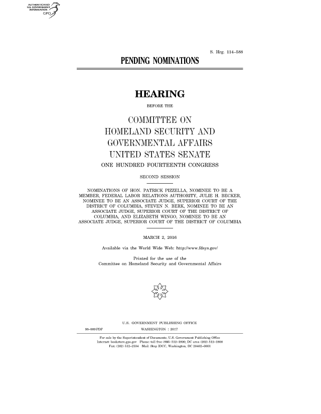 handle is hein.cbhear/fdsysapko0001 and id is 1 raw text is: AUT-ENTICATED
US. GOVERNMENT
INFORMATION
      GP


                                S. Hrg. 114-588

PENDING NOMINATIONS


                    HEARING

                         BEFORE THE


                  COMMITTEE ON

         HOMELAND SECURITY AND

           GOVERNMENTAL AFFAIRS

           UNITED STATES SENATE

        ONE  HUNDRED FOURTEENTH CONGRESS

                      SECOND  SESSION


   NOMINATIONS  OF HON. PATRICK PIZZELLA, NOMINEE TO BE A
MEMBER, FEDERAL  LABOR RELATIONS AUTHORITY, JULIE H. BECKER,
  NOMINEE TO BE AN ASSOCIATE JUDGE, SUPERIOR COURT OF THE
  DISTRICT OF COLUMBIA, STEVEN N. BERK, NOMINEE TO BE AN
     ASSOCIATE JUDGE, SUPERIOR COURT OF THE DISTRICT OF
     COLUMBIA, AND  ELIZABETH WINGO, NOMINEE TO BE AN
ASSOCIATE JUDGE, SUPERIOR COURT OF THE DISTRICT OF COLUMBIA


                       MARCH  2, 2016

        Available via the World Wide Web: http://www.fdsys.gov/

                    Printed for the use of the
       Committee on Homeland Security and Governmental Affairs












                U.S. GOVERNMENT PUBLISHING OFFICE


98-989PDF


WASHINGTON : 2017


For sale by the Superintendent of Documents, U.S. Government Publishing Office
Internet: bookstore.gpo.gov Phone: toll free (866) 512-1800; DC area (202) 512-1800
    Fax: (202) 512-2104 Mail: Stop IDCC, Washington, DC 20402-0001


