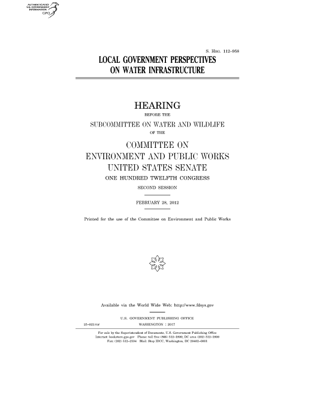 handle is hein.cbhear/fdsysapll0001 and id is 1 raw text is: AUTHENTICATEO
U.S. GOVERNMENT
INFORMATION
      Gp








                                                                 S. HRG. 112-958

                          LOCAL GOVERNMENT PERSPECTIVES

                              ON WATER INFRASTRUCTURE







                                       HEARING
                                           BEFORE THE

                       SUBCOMMITTEE ON WATER AND WILDLIFE
                                             OF THE


                                    COMMITTEE ON

                     ENVIRONMENT AND PUBLIC WORKS

                             UNITED STATES SENATE

                             ONE HUNDRED TWELFTH CONGRESS

                                        SECOND SESSION


                                        FEBRUARY 28, 2012


                     Printed for the use of the Committee on Environment and Public Works


















                           Available via the World Wide Web: http://www.fdsys.gov


                                  U.S. GOVERNMENT PUBLISHING OFFICE
                     25-022 PDF          WASHINGTON : 2017

                          For sale by the Superintendent of Documents, U.S. Government Publishing Office
                          Internet: bookstore.gpo.gov Phone: toll free (866) 512-1800; DC area (202) 512-1800
                             Fax: (202) 512-2104 Mail: Stop IDCC, Washington, DC 20402-0001


