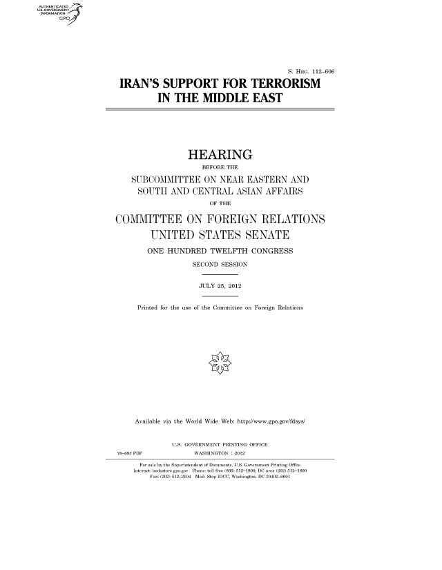 handle is hein.cbhear/fdsysapoy0001 and id is 1 raw text is: AUTHENTICATED
U.S. GOVERNMENT
INFORMATION
      Gp


                                           S. HRG. 112-606

IRAN'S SUPPORT FOR TERRORISM

          IN THE MIDDLE EAST


                  HEARING
                      BEFORE THE

    SUBCOMMITTEE ON NEAR EASTERN AND

      SOUTH AND CENTRAL ASIAN AFFAIRS
                        OF THE


COMMITTEE ON FOREIGN RELATIONS

         UNITED STATES SENATE

         ONE HUNDRED TWELFTH CONGRESS

                    SECOND SESSION


                    JULY 25, 2012


     Printed for the use of the Committee on Foreign Relations

















     Available via the World Wide Web: http://www.gpo.gov/fdsys/


              U.S. GOVERNMENT PRINTING OFFICE


76-693 PDF


WASHINGTON : 2012


  For sale by the Superintendent of Documents, U.S. Government Printing Office
Internet: bookstore.gpo.gov Phone: toll free (866) 512-1800; DC area (202) 512-1800
    Fax: (202) 512-2104 Mail: Stop IDCC, Washington, DC 20402-0001


