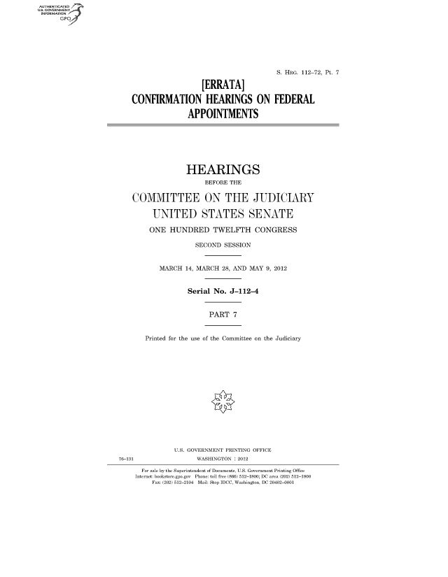 handle is hein.cbhear/fdsysappf0001 and id is 1 raw text is: AUTHENTICATEO
U.S. GOVERNMENT
INFORMATION
      GP








                                                                S. HRG. 112-72, Pt. 7

                                            [ERRATA]

                         CONFIRMATION HEARINGS ON FEDERAL

                                        APPOINTMENTS








                                        HEARINGS
                                            BEFORE THE


                         COMMITTEE ON THE JUDICIARY

                               UNITED STATES SENATE

                               ONE HUNDRED TWELFTH CONGRESS

                                          SECOND SESSION


                                MARCH 14, MARCH 28, AND MAY 9, 2012



                                        Serial No. J-112-4


                                              PART 7


                             Printed for the use of the Committee on the Judiciary
















                                    U.S. GOVERNMENT PRINTING OFFICE
                      76-131              WASHINGTON : 2012

                            For sale by the Superintendent of Documents, U.S. Government Printing Office
                          Internet: bookstore.gpo.gov Phone: toll free (866) 512-1800; DC area (202) 512-1800
                              Fax: (202) 512-2104 Mail: Stop IDCC, Washington, DC 20402-0001


