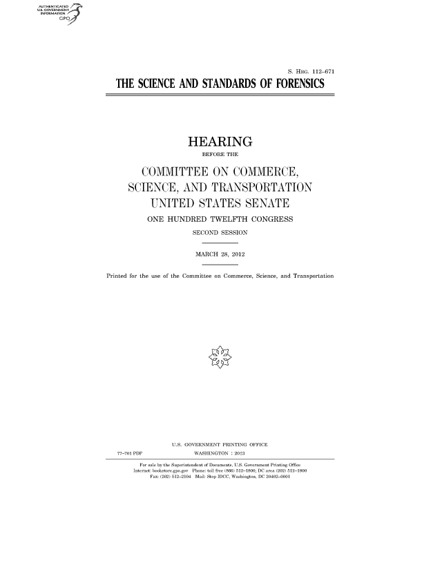 handle is hein.cbhear/fdsysapqf0001 and id is 1 raw text is: AUTHENTICATED
U.S. GOVERNMENT
INFORMATION
      Gp


                                              S. HRG. 112-671

THE SCIENCE AND STANDARDS OF FORENSICS


                      HEARING
                         BEFORE THE


         COMMITTEE ON COMMERCE,

      SCIENCE, AND TRANSPORTATION

            UNITED STATES SENATE

            ONE HUNDRED TWELFTH CONGRESS

                       SECOND SESSION


                       MARCH 28, 2012


Printed for the use of the Committee on Commerce, Science, and Transportation


77-701 PDF


U.S. GOVERNMENT PRINTING OFFICE
      WASHINGTON : 2013


  For sale by the Superintendent of Documents, U.S. Government Printing Office
Internet: bookstore.gpo.gov Phone: toll free (866) 512-1800; DC area (202) 512-1800
    Fax: (202) 512-2104 Mail: Stop IDCC, Washington, DC 20402-0001



