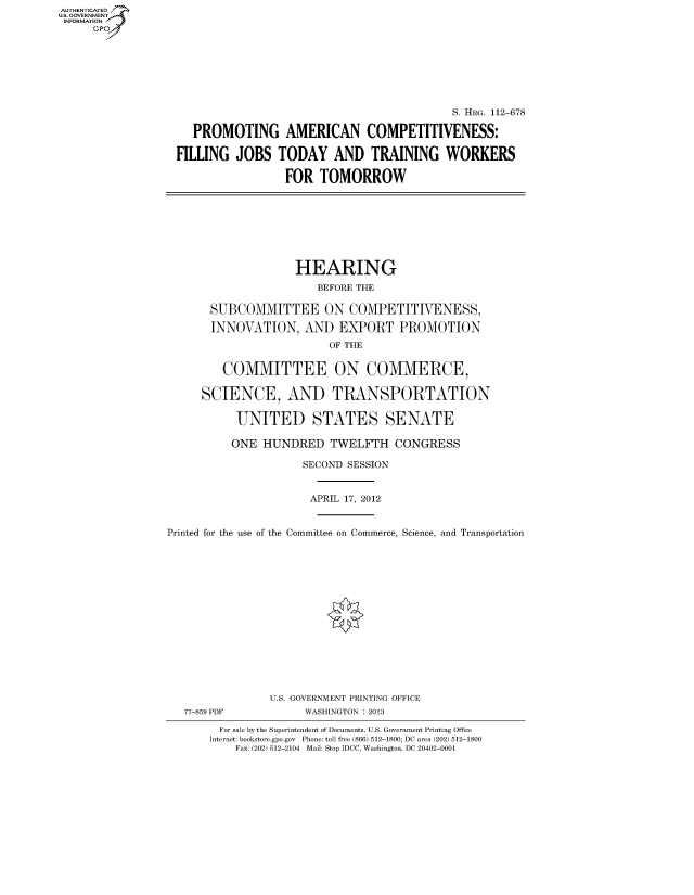 handle is hein.cbhear/fdsysapqj0001 and id is 1 raw text is: AUTHENTICATE
U.S. GOVERNMENT
INFORMATION
     Gp


                                           S. HRG. 112-678

   PROMOTING AMERICAN COMPETITIVENESS:

FILLING JOBS TODAY AND TRAINING WORKERS

                 FOR TOMORROW


                    HEARING
                       BEFORE THE

       SUBCOMMITTEE ON COMPETITIVENESS,

       INNOVATION, AND EXPORT PROMOTION
                         OF THE


         COMMITTEE ON COMMERCE,

     SCIENCE, AND TRANSPORTATION

           UNITED STATES SENATE

           ONE HUNDRED TWELFTH CONGRESS

                     SECOND SESSION


                     APRIL 17, 2012


Printed for the use of the Committee on Commerce, Science, and Transportation


77-859 PDF


U.S. GOVERNMENT PRINTING OFFICE
     WASHINGTON : 2013


  For sale by the Superintendent of Documents, U.S. Government Printing Office
Internet: bookstore.gpo.gov Phone: toll free (866) 512-1800; DC area (202) 512-1800
    Fax: (202) 512-2104 Mail: Stop IDCC, Washington, DC 20402-0001


