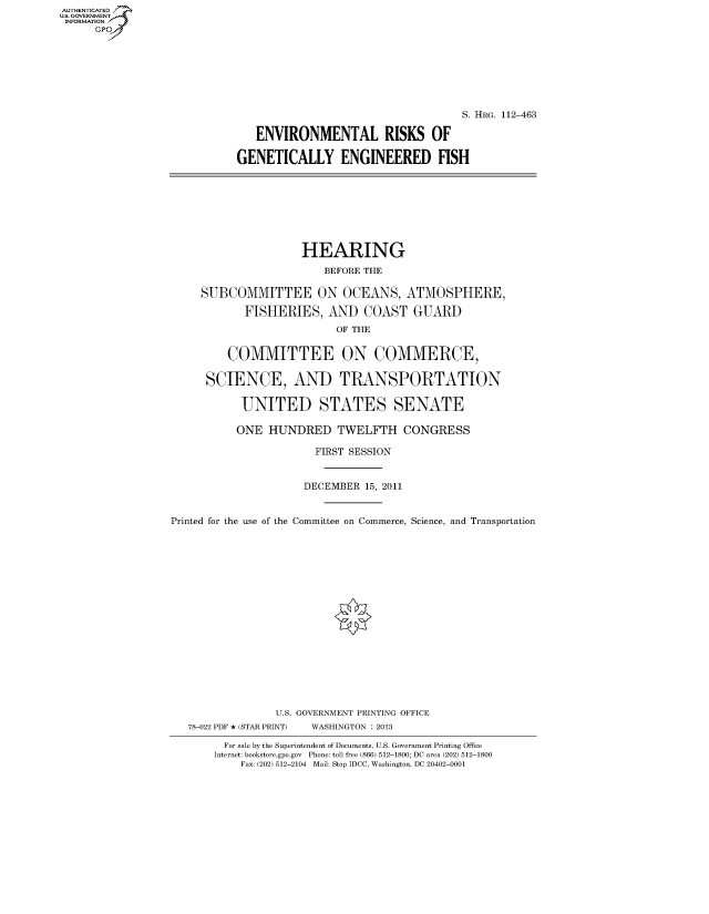 handle is hein.cbhear/fdsysapqo0001 and id is 1 raw text is: AUTHENTICATEO
U.S. GOVERNMENT
INFORMATION
      Gp







                                                               S. HRG. 112-463

                               ENVIRONMENTAL RISKS OF

                            GENETICALLY ENGINEERED FISH








                                      HEARING

                                          BEFORE THE

                      SUBCOMMITTEE ON OCEANS, ATMOSPHERE,
                             FISHERIES, AND COAST GUARD
                                           OF THE


                          COMMITTEE ON COMMERCE,

                       SCIENCE, AND TRANSPORTATION

                             UNITED STATES SENATE

                             ONE HUNDRED TWELFTH CONGRESS

                                        FIRST SESSION


                                      DECEMBER 15, 2011


                 Printed for the use of the Committee on Commerce, Science, and Transportation


















                                  U.S. GOVERNMENT PRINTING OFFICE
                    78-022 PDF * (STAR PRINT)  WASHINGTON : 2013

                          For sale by the Superintendent of Documents, U.S. Government Printing Office
                        Internet: bookstore.gpo.gov Phone: toll free (866) 512-1800; DC area (202) 512-1800
                            Fax: (202) 512-2104 Mail: Stop IDCC, Washington, DC 20402-0001


