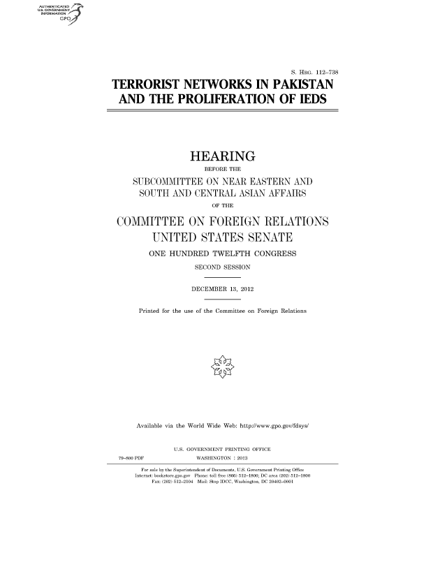 handle is hein.cbhear/fdsysaprx0001 and id is 1 raw text is: AUTHENTICATE
U.S. GOVERNMENT
INFORMATION
     Gp


                                            S. HRG. 112-738

TERRORIST NETWORKS IN PAKISTAN

  AND THE PROLIFERATION OF IEDS


                  HEARING
                     BEFORE THE

    SUBCOMMITTEE ON NEAR EASTERN AND

    SOUTH AND CENTRAL ASIAN AFFAIRS
                       OF THE


COMMITTEE ON FOREIGN RELATIONS

         UNITED STATES SENATE

         ONE HUNDRED TWELFTH CONGRESS

                   SECOND SESSION


                   DECEMBER 13, 2012


     Printed for the use of the Committee on Foreign Relations

















     Available via the World Wide Web: http://www.gpo.gov/fdsys/


              U.S. GOVERNMENT PRINTING OFFICE
79-800 PDF         WASHINGTON : 2013

      For sale by the Superintendent of Documents, U.S. Government Printing Office
    Internet: bookstore.gpo.gov Phone: toll free (866) 512-1800; DC area (202) 512-1800
        Fax: (202) 512-2104 Mail: Stop IDCC, Washington, DC 20402-0001


