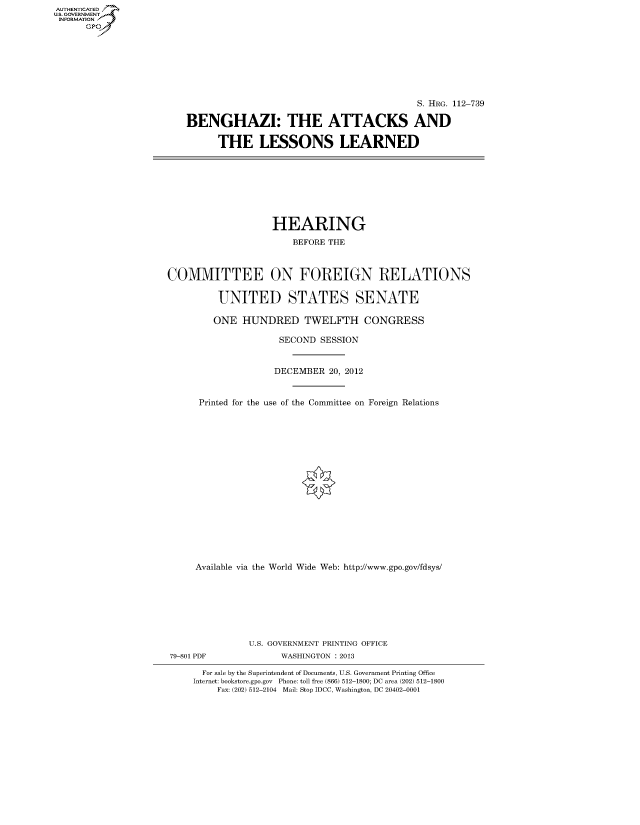 handle is hein.cbhear/fdsysapry0001 and id is 1 raw text is: AUTHENTICATED
U.S. GOVERNMENT
INFORMATION
      Gp


                                          S. HRG. 112-739

BENGHAZI: THE ATTACKS AND

      THE LESSONS LEARNED


                   HEARING
                       BEFORE THE



COMMITTEE ON FOREIGN RELATIONS

         UNITED STATES SENATE

         ONE HUNDRED TWELFTH CONGRESS

                    SECOND SESSION


                    DECEMBER 20, 2012


      Printed for the use of the Committee on Foreign Relations

















      Available via the World Wide Web: http://www.gpo.gov/fdsys/







               U.S. GOVERNMENT PRINTING OFFICE
79-801 PDF           WASHINGTON : 2013

      For sale by the Superintendent of Documents, U.S. Government Printing Office
      Internet: bookstore.gpo.gov Phone: toll free (866) 512-1800; DC area (202) 512-1800
         Fax: (202) 512-2104 Mail: Stop IDCC, Washington, DC 20402-0001


