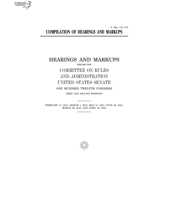 handle is hein.cbhear/fdsysaptg0001 and id is 1 raw text is: AUTHENTICATEO
U.S. GOVERNMENT
INFORMATION
    Gp








                                                  S. Hrg. 112-770

                COMPILATION OF HEARINGS AND MARKUPS










                  HEARINGS AND MARKUPS
                                 BEFORE THE


                        COMMITTEE ON RULES

                        AND ADMINISTRATION

                      UNITED STATES SENATE

                      ONE HUNDRED TWELFTH CONGRESS

                           FIRST AND SECOND SESSIONS




                FEBRUARY 17, 2011; MARCH 1, 2011; MAY 11, 2011; JUNE 29, 2011;
                         MARCH 29, 2012; AND APRIL 25, 2012


