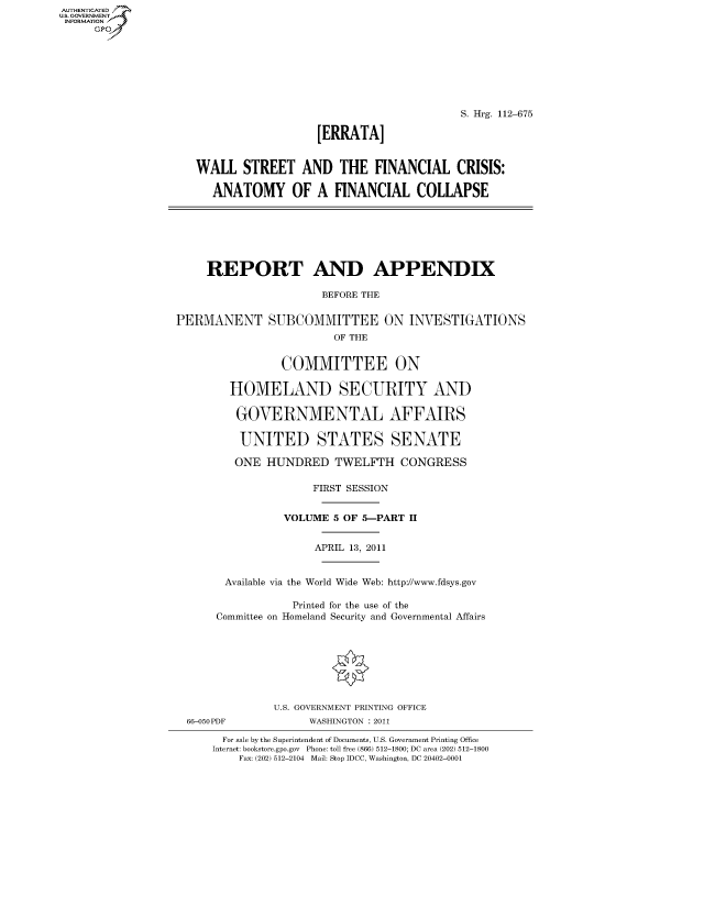 handle is hein.cbhear/fdsysaptx0001 and id is 1 raw text is: AUTHENTICATEO
U.S. GOVERNMENT
INFORMATION
     Gp








                                                              S. Hrg. 112-675

                                        [ERRATA]


                     WALL STREET AND THE FINANCIAL CRISIS:

                        ANATOMY OF A FINANCIAL COLLAPSE







                        REPORT AND APPENDIX

                                         BEFORE THE

                  PERMANENT SUBCOMMITTEE ON INVESTIGATIONS
                                          OF THE


                                  COMMITTEE ON

                          HOMELAND SECURITY AND

                          GOVERNMENTAL AFFAIRS

                            UNITED STATES SENATE

                            ONE HUNDRED TWELFTH CONGRESS

                                       FIRST SESSION


                                   VOLUME 5 OF 5-PART II


                                       APRIL 13, 2011


                          Available via the World Wide Web: http://www.fdsys.gov

                                    Printed for the use of the
                        Committee on Homeland Security and Governmental Affairs








                                 U.S. GOVERNMENT PRINTING OFFICE
                    66-050PDF          WASHINGTON : 2011

                         For sale by the Superintendent of Documents, U.S. Government Printing Office
                         Internet: bookstore.gpo.gov Phone: toll free (866) 512-1800; DC area (202) 512-1800
                            Fax: (202) 512-2104 Mail: Stop IDCC, Washington, DC 20402-0001


